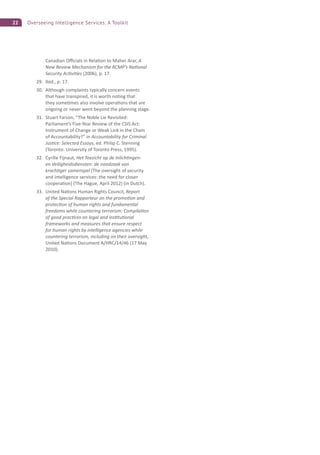22 Overseeing Intelligence Services: A Toolkit
Canadian O cials in Rela on to Maher Arar, A
New Review Mechanism for the RCMP’s Na onal
Security Ac vi es (2006), p. 17.
29. Ibid., p. 17.
30. Although complaints typically concern events
that have transpired, it is worth no ng that
they some mes also involve opera ons that are
ongoing or never went beyond the planning stage.
31. Stuart Farson, “The Noble Lie Revisited:
Parliament’s Five-Year Review of the CSIS Act:
Instrument of Change or Weak Link in the Chain
of Accountability?” in Accountability for Criminal
Jus ce: Selected Essays, ed. Philip C. Stenning
(Toronto: University of Toronto Press, 1995).
32. Cyrille Fijnaut, Het Toezicht op de Inlich ngen-
en Veiligheidsdiensten: de noodzaak van
krach ger samenspel [The oversight of security
and intelligence services: the need for closer
coopera on] (The Hague, April 2012) (in Dutch).
33. United Na ons Human Rights Council, Report
of the Special Rapporteur on the promo on and
protec on of human rights and fundamental
freedoms while countering terrorism: Compila on
of good prac ces on legal and ins tu onal
frameworks and measures that ensure respect
for human rights by intelligence agencies while
countering terrorism, including on their oversight,
United Na ons Document A/HRC/14/46 (17 May
2010).
 