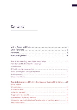 i
List of Tables and Boxes. . . . . . . . . . . . . . . . . . . . . . . . . . . . . . . . . . . . . . . . . . . . . . v
DCAF Foreword . . . . . . . . . . . . . . . . . . . . . . . . . . . . . . . . . . . . . . . . . . . . . . . . . . . . . . ix
Foreword . . . . . . . . . . . . . . . . . . . . . . . . . . . . . . . . . . . . . . . . . . . . . . . . . . . . . . . . . . . . . xi
Acknowledgements . . . . . . . . . . . . . . . . . . . . . . . . . . . . . . . . . . . . . . . . . . . . . . . . . xiii
Tool 1: Introducing Intelligence Oversight . . . . . . . . . . . . . . . . . . . . . . . . . . 3
Hans Born and Gabriel Geisler Mesevage
1. Introduction . . . . . . . . . . . . . . . . . . . . . . . . . . . . . . . . . . . . . . . . . . . . . . . . . . . . . . . . . . . . . . . . . . . . . . . . . . . . 3
2. What Is intelligence oversight?. . . . . . . . . . . . . . . . . . . . . . . . . . . . . . . . . . . . . . . . . . . . . . . . . . . . . . . . 6
3. Why is intelligence oversight important? . . . . . . . . . . . . . . . . . . . . . . . . . . . . . . . . . . . . . . . . . . . 18
4. Good practices. . . . . . . . . . . . . . . . . . . . . . . . . . . . . . . . . . . . . . . . . . . . . . . . . . . . . . . . . . . . . . . . . . . . . . . . 19
5. Recommendations. . . . . . . . . . . . . . . . . . . . . . . . . . . . . . . . . . . . . . . . . . . . . . . . . . . . . . . . . . . . . . . . . . . . 20
Tool 2: Establishing Effective Intelligence Oversight Systems . . . . 25
Stuart Farson
1. Introduction . . . . . . . . . . . . . . . . . . . . . . . . . . . . . . . . . . . . . . . . . . . . . . . . . . . . . . . . . . . . . . . . . . . . . . . . . . 25
2. Transition states. . . . . . . . . . . . . . . . . . . . . . . . . . . . . . . . . . . . . . . . . . . . . . . . . . . . . . . . . . . . . . . . . . . . . . 26
3. Effective oversight . . . . . . . . . . . . . . . . . . . . . . . . . . . . . . . . . . . . . . . . . . . . . . . . . . . . . . . . . . . . . . . . . . . 27
4. Approaches to oversight . . . . . . . . . . . . . . . . . . . . . . . . . . . . . . . . . . . . . . . . . . . . . . . . . . . . . . . . . . . . . 28
5. Impediments to effective oversight . . . . . . . . . . . . . . . . . . . . . . . . . . . . . . . . . . . . . . . . . . . . . . . . . 38
6. Designing legal and institutional frameworks for an oversight system . . . . . . . . . . . 40
7. Recommendations . . . . . . . . . . . . . . . . . . . . . . . . . . . . . . . . . . . . . . . . . . . . . . . . . . . . . . . . . . . . . . . . . . . . 42
Contents
 