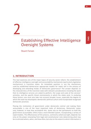 25
TWO
1. INTRODUCTION
This tool examines one of the major topics of security sector reform: the establishment
of effective intelligence oversight and accountability mechanisms (particularly legislative
mechanisms) in transition states. An immediate question is: are the mechanisms
used by established democracies appropriate models for states still in the process of
developing and extending modes of democratic governance? The answer depends on
the characteristics of the transition state with relevant considerations including the work
that its intelligence services are asked to perform, the scope and scale of the services’
activities, and the specific threat environments in which the states exist. In analyzing
these factors, one must also take into account broader issues, especially the degree to
which the state has developed a democratic political culture and incorporated recognized
democratic practices.
Placing the institutions of government under democratic control and making them
accountable is one of the most important tasks of democracy. Democratic states
vary, however, in how they accomplish this. Some rely on the parliaments to hold the
government accountable; others have a more blended system, incorporating a variety of
expert bodies. The effectiveness of this process, commonly called oversight, depends not
only on the power emanating from legal and constitutional rules determining what may
be scrutinized where, when, and how often, but also on the extent to which information is
Establishing Effective Intelligence
Oversight Systems
2
Stuart Farson
 