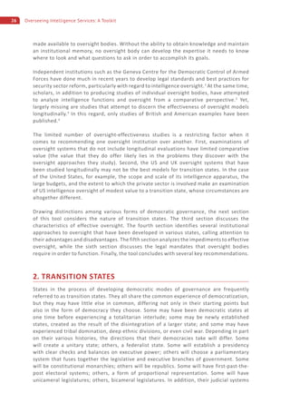 26 Overseeing Intelligence Services: A Toolkit
made available to oversight bodies. Without the ability to obtain knowledge and maintain
an institutional memory, no oversight body can develop the expertise it needs to know
where to look and what questions to ask in order to accomplish its goals.
Independent institutions such as the Geneva Centre for the Democratic Control of Armed
Forces have done much in recent years to develop legal standards and best practices for
security sector reform, particularly with regard to intelligence oversight.1
At the same time,
scholars, in addition to producing studies of individual oversight bodies, have attempted
to analyze intelligence functions and oversight from a comparative perspective.2
Yet,
largely missing are studies that attempt to discern the effectiveness of oversight models
longitudinally.3
In this regard, only studies of British and American examples have been
published.4
The limited number of oversight-effectiveness studies is a restricting factor when it
comes to recommending one oversight institution over another. First, examinations of
oversight systems that do not include longitudinal evaluations have limited comparative
value (the value that they do offer likely lies in the problems they discover with the
oversight approaches they study). Second, the US and UK oversight systems that have
been studied longitudinally may not be the best models for transition states. In the case
of the United States, for example, the scope and scale of its intelligence apparatus, the
large budgets, and the extent to which the private sector is involved make an examination
of US intelligence oversight of modest value to a transition state, whose circumstances are
altogether different.
Drawing distinctions among various forms of democratic governance, the next section
of this tool considers the nature of transition states. The third section discusses the
characteristics of effective oversight. The fourth section identifies several institutional
approaches to oversight that have been developed in various states, calling attention to
their advantages and disadvantages. The fifth section analyzes the impediments to effective
oversight, while the sixth section discusses the legal mandates that oversight bodies
require in order to function. Finally, the tool concludes with several key recommendations.
2. TRANSITION STATES
States in the process of developing democratic modes of governance are frequently
referred to as transition states. They all share the common experience of democratization,
but they may have little else in common, differing not only in their starting points but
also in the form of democracy they choose. Some may have been democratic states at
one time before experiencing a totalitarian interlude; some may be newly established
states, created as the result of the disintegration of a larger state; and some may have
experienced tribal domination, deep ethnic divisions, or even civil war. Depending in part
on their various histories, the directions that their democracies take will differ. Some
will create a unitary state; others, a federalist state. Some will establish a presidency
with clear checks and balances on executive power; others will choose a parliamentary
system that fuses together the legislative and executive branches of government. Some
will be constitutional monarchies; others will be republics. Some will have first-past-the-
post electoral systems; others, a form of proportional representation. Some will have
unicameral legislatures; others, bicameral legislatures. In addition, their judicial systems
 