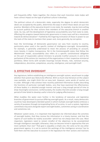 27Farson – Establishing Effective Intelligence Oversight Systems
TWO
will frequently differ. Taken together, the choices that each transition state makes will
have a direct impact on the type of political culture it develops.
The political culture of a democratic state, especially the degree to which democratic
ideals are accepted by the public, determines the ways in which those ideals are put into
practice. Members of the executive branch in one state, for example, may be more willing
to account publicly for their actions than members of the executive branch in another
state. So, too, will the development of legislative accountability vary from state to state.
Affecting this progress toward democratic governance in many cases will be a movement
toward de-democratization5
—fuelled by the lingering inclination of those in power to use
the tools of the state to maintain their power and, more generally, by corruption.
Even the terminology of democratic governance can vary from country to country,
particularly when used in the specific context of intelligence oversight. Accountability,
for example, is generally understood to mean the process of providing an account;
more loosely, it implies transparency. Yet in the Commonwealth states that follow the
Westminster model, accountability also refers to a specific constitutional obligation
on the part of responsible cabinet ministers to provide truthful accounts in and to the
parliament of the actions (or inactions) of the organizations in their respective ministerial
portfolios. Other terms with variable meanings include threats, risks, national security,
independence, discretion, competence, security, intelligence, and oversight itself.
3. EFFECTIVE OVERSIGHT
Any legislature, before establishing an intelligence oversight system, would want to judge
whether that system was likely to be effective. With so much new literature on the subject
now available, one might think this an easy task. However, some words of caution are
in order. Although a few scholars have recently published informative studies describing
the functions of particular oversight bodies, very few have examined the effectiveness
of these bodies in a detailed enough manner and over a long enough period of time to
draw meaningful conclusions. (Unfortunately, the studies that did consider a long enough
period of time failed to develop useful criteria for judging effectiveness.)
What muddies the water even further is the tendency of executive and legislative
branches of government to pursue differing oversight goals. As a result, many democratic
countries have developed a blended system in which multiple oversight bodies embrace a
variety of purposes through corresponding forms of scrutiny. In such a system, legislative
committees may exist alongside expert oversight bodies, sometimes acting in coordination
and sometimes not.
Whatever system exists, it is important that legislators be informed about the activities
of oversight bodies, that they receive the information in a timely manner, and that the
reports of such bodies be readily accessible—which has not always been the case. Most
important, legislators need to remain mindful of the objectives to be accomplished
through intelligence oversight; otherwise, they can become mired in approaches that are
more symbolic than real.6
That goal is arguably a simple one, the same as for any other
government agency. It is not to control the workings of the intelligence services7
but to
hold them and the executive to account in the legislature for their actions and inactions
 