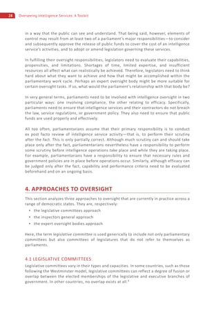 28 Overseeing Intelligence Services: A Toolkit
in a way that the public can see and understand. That being said, however, elements of
control may result from at least two of a parliament’s major responsibilities—to consider
and subsequently approve the release of public funds to cover the cost of an intelligence
service’s activities, and to adopt or amend legislation governing these services.
In fulfilling their oversight responsibilities, legislators need to evaluate their capabilities,
propensities, and limitations. Shortages of time, limited expertise, and insufficient
resources all affect what can realistically be achieved. Therefore, legislators need to think
hard about what they want to achieve and how that might be accomplished within the
parliamentary work cycle. Perhaps an expert oversight body might be more suitable for
certain oversight tasks. If so, what would the parliament’s relationship with that body be?
In very general terms, parliaments need to be involved with intelligence oversight in two
particular ways: one involving compliance, the other relating to efficacy. Specifically,
parliaments need to ensure that intelligence services and their contractors do not breach
the law, service regulations, or government policy. They also need to ensure that public
funds are used properly and effectively.
All too often, parliamentarians assume that their primary responsibility is to conduct
ex post facto review of intelligence service activity—that is, to perform their scrutiny
after the fact. This is only partially correct. Although much scrutiny can and should take
place only after the fact, parliamentarians nevertheless have a responsibility to perform
some scrutiny before intelligence operations take place and while they are taking place.
For example, parliamentarians have a responsibility to ensure that necessary rules and
government policies are in place before operations occur. Similarly, although efficacy can
be judged only after the fact, capability and performance criteria need to be evaluated
beforehand and on an ongoing basis.
4. APPROACHES TO OVERSIGHT
This section analyzes three approaches to oversight that are currently in practice across a
range of democratic states. They are, respectively:
the legislative committees approach
the inspectors general approach
the expert oversight bodies approach
Here, the term legislative committee is used generically to include not only parliamentary
committees but also committees of legislatures that do not refer to themselves as
parliaments.
4.1 LEGISLATIVE COMMITTEES
Legislative committees vary in their types and capacities. In some countries, such as those
following the Westminster model, legislative committees can reflect a degree of fusion or
overlap between the elected memberships of the legislative and executive branches of
government. In other countries, no overlap exists at all.8
 