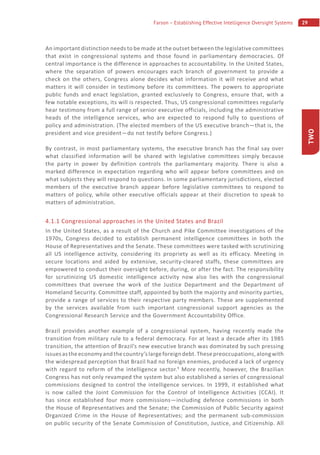 29Farson – Establishing Effective Intelligence Oversight Systems
TWO
An important distinction needs to be made at the outset between the legislative committees
that exist in congressional systems and those found in parliamentary democracies. Of
central importance is the difference in approaches to accountability. In the United States,
where the separation of powers encourages each branch of government to provide a
check on the others, Congress alone decides what information it will receive and what
matters it will consider in testimony before its committees. The powers to appropriate
public funds and enact legislation, granted exclusively to Congress, ensure that, with a
few notable exceptions, its will is respected. Thus, US congressional committees regularly
hear testimony from a full range of senior executive officials, including the administrative
heads of the intelligence services, who are expected to respond fully to questions of
policy and administration. (The elected members of the US executive branch—that is, the
president and vice president—do not testify before Congress.)
By contrast, in most parliamentary systems, the executive branch has the final say over
what classified information will be shared with legislative committees simply because
the party in power by definition controls the parliamentary majority. There is also a
marked difference in expectation regarding who will appear before committees and on
what subjects they will respond to questions. In some parliamentary jurisdictions, elected
members of the executive branch appear before legislative committees to respond to
matters of policy, while other executive officials appear at their discretion to speak to
matters of administration.
4.1.1 Congressional approaches in the United States and Brazil
In the United States, as a result of the Church and Pike Committee investigations of the
1970s, Congress decided to establish permanent intelligence committees in both the
House of Representatives and the Senate. These committees were tasked with scrutinizing
all US intelligence activity, considering its propriety as well as its efficacy. Meeting in
secure locations and aided by extensive, security-cleared staffs, these committees are
empowered to conduct their oversight before, during, or after the fact. The responsibility
for scrutinizing US domestic intelligence activity now also lies with the congressional
committees that oversee the work of the Justice Department and the Department of
Homeland Security. Committee staff, appointed by both the majority and minority parties,
provide a range of services to their respective party members. These are supplemented
by the services available from such important congressional support agencies as the
Congressional Research Service and the Government Accountability Office.
Brazil provides another example of a congressional system, having recently made the
transition from military rule to a federal democracy. For at least a decade after its 1985
transition, the attention of Brazil’s new executive branch was dominated by such pressing
issuesastheeconomyandthecountry’slargeforeigndebt.Thesepreoccupations,alongwith
the widespread perception that Brazil had no foreign enemies, produced a lack of urgency
with regard to reform of the intelligence sector.9
More recently, however, the Brazilian
Congress has not only revamped the system but also established a series of congressional
commissions designed to control the intelligence services. In 1999, it established what
is now called the Joint Commission for the Control of Intelligence Activities (CCAI). It
has since established four more commissions—including defence commissions in both
the House of Representatives and the Senate; the Commission of Public Security against
Organized Crime in the House of Representatives; and the permanent sub-commission
on public security of the Senate Commission of Constitution, Justice, and Citizenship. All
 