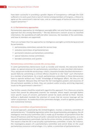 30 Overseeing Intelligence Services: A Toolkit
have been successful in providing a greater degree of transparency—although the CCAI
suffered in its early years from a lack of interest among members of Congress, a failure to
agree on the commission’s internal rules, and an undersupply of technical resources and
support personnel.10
4.1.2 Parliamentary approaches
Parliamentary approaches to intelligence oversight differ not only from the congressional
approach but also among themselves.11
The key distinctions concern access to classified
information, the availability of staff and other resources, the mandate of the committee,
and how its members are appointed.
There are no fewer than five approaches to intelligence oversight currently being practiced
by parliaments:
parliamentary committees outside the secrecy loop
statutory committees of parliamentarians
permanent statutory parliamentary committees
special statutory review committees
blended committees and systems
Parliamentary committees outside the secrecy loop
In some parliamentary democracies (such as Canada and Ireland), the executive branch
makes no special provision for parliamentary committees to view classified information.
Thus, any person inside the secrecy loop—that is, cleared to handle classified information—
would likely be committing a criminal offence should he or she “leak” such information
to a member of parliament. As a result, parliamentary committees in these democracies
have to operate without any “inside” knowledge of intelligence affairs. Yet they are not
entirely impotent. Because they still have the full investigatory powers and resources of
the parliament available to them, they can conduct useful scrutiny and bring important
issues to the government’s attention.12
Two further caveats should be noted with regard to this approach: First, there are certainly
issues that cannot be adequately covered. For example, where expert oversight bodies
raise specific issues of concern, parliament cannot be easily alerted to them. Second,
without a dedicated mandate the selection of issues that do receive coverage will be
rather unsystematic. As leadership of the committee changes, so will its agenda, practices,
and institutional memory.
Statutory committees of parliamentarians
A second approach, practiced by the United Kingdom, involves a statutory committee of
parliamentarians.13
Created by legislation rather than by parliamentary prerogative, the UK
Intelligence and Security Committee (ISC) is made up of members of parliament from the
House of Commons and the House of Lords—selected not by the political parties, as is the
case with parliamentary committees, but by the prime minister, to whom the ISC reports.
The reason is that the ISC is not actually a parliamentary committee. It lacks, for instance,
the investigatory powers of a parliamentary committee and cannot draw on the usual
parliamentary resources and privileges. It is, rather, a committee of parliamentarians.
 