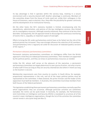 31Farson – Establishing Effective Intelligence Oversight Systems
TWO
Its key advantage is that it operates within the secrecy loop, meeting in a secure
environment with a security-cleared staff. Another advantage is continuity. Members of
the committee drawn from the House of Lords need not, unlike their colleagues in the
House of Commons, seek re-election; thus, they offer the possibility for greater continuity
and the development of an institutional memory.
On the other hand, the ISC’s statutory mandate is limited, encompassing only the
expenditures, administration, and policies of the key intelligence services. Also limited
are its investigatory resources. Although recently enhanced, they continue to be less than
desirable. Consequently, the UK approach tends to discourage the continuous monitoring
of events that is, arguably, an important aspect of oversight.
Efforts to bring the ISC under parliamentary control have so far failed, but the role of the
political parties has increased. They now strongly influence the selection of ISC members,
and parliamentary time is regularly set aside for discussion of redacted (public) versions
of ISC reports.14
Permanent statutory parliamentary committees
Permanent statutory parliamentary committees on intelligence differ from the British
approach in that they are indeed parliamentary committees. Their members are appointed
by the political parties, and they can draw on parliamentary resources as needed.
Unlike the ISC, whose staff serves at the pleasure of the executive, a permanent
parliamentary committee can largely determine its own course of action, not only in terms
of what staff it hires (as long as they are security cleared) but also where it meets (as long
as the location is secure).
Membership requirements vary from country to country. In South Africa, for example,
proportional representation is the rule, and all of the major political parties must be
represented on the committee. In New Zealand, the prime minister and the leader of the
opposition must both be members. In Australia, the committee must draw members from
both houses of the federal parliament.
The legislation establishing these permanent parliamentary committees normally specifies
which organizations they can scrutinize. Although particular activities are sometimes
excluded, the remits can be quite broad. In Australia, for example, the Parliamentary
Joint Committee on Intelligence and Security (PJCIS) is mandated to scrutinize all of the
country’s major intelligence organizations, though the list of the activities the committee
cannot review is also quite long (see Box 1).
 