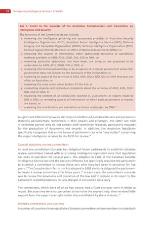32 Overseeing Intelligence Services: A Toolkit
A significant difference between statutory committees of parliamentarians and permanent
statutory parliamentary committees is their powers and privileges. The latter can hold
in contempt parties who do not comply with committee requests, particularly requests
for the production of documents and records. In addition, the Australian legislation
specifically recognizes that either house of parliament can refer “any matter” concerning
the major intelligence services to the PJCIS for review.16
Special statutory review committees
At least one jurisdiction (Canada) has obligated future parliaments to establish statutory
review committees tasked with scrutinizing intelligence legislation once that legislation
has been in operation for several years. The adoption in 1984 of the Canadian Security
Intelligence Service Act and the Security Offences Act specifically required the parliament
to establish a committee to review these acts after they had been in existence for five
years.17
The Canadian Anti-Terrorism Act adopted in 2001 similarly obligated the parliament
to create a review committee after three years.18
In each case, the committee’s mandate
was to review the provisions and operation of the law and to include in its report to the
parliament recommendations for any changes it considered necessary.
The committees, which were of an ad hoc nature, had a fixed one-year term in which to
report. Because they were not perceived to be inside the secrecy loop, they received little
support from the expert oversight bodies also established by these statutes.19
Blended committees and systems
A number of countries have established blended committees whose members include both
Box 1: Limits to the mandate of the Australian Parliamentary Joint Committee on
Intelligence and Security
The functions of the Committee do not include:
a. reviewing the intelligence gathering and assessment priorities of Australian Security
Intelligence Organisation (ASIO), Australian Secret Intelligence Service (ASIS), Defence
Imagery and Geospatial Organisation (DIGO), Defence Intelligence Organisation (DIO),
Defence Signals Directorate (DSD) or Office of National Assessments (ONA); or
b. reviewing the sources of information, other operational assistance or operational
methods available to ASIO, ASIS, DIGO, DIO, DSD or ONA; or
c. reviewing particular operations that have been, are being or are proposed to be
undertaken by ASIO, ASIS, DIGO, DIO or DSD; or
d. reviewing information provided by, or by an agency of, a foreign government where that
government does not consent to the disclosure of the information; or
e. reviewing an aspect of the activities of ASIO, ASIS, DIGO, DIO, DSD or ONA that does not
affect an Australian; or
f. reviewing the rules made under Section 15 this Act; or
g. conducting inquiries into individual complaints about the activities of ASIO, ASIS, DIGO
DIO, DSD or ONA; or
h. reviewing the content of, or conclusions reached in, assessments or reports made by
DIO or ONA, or reviewing sources of information on which such assessments or reports
are based; or
i. reviewing the coordination and evaluation activities undertaken by ONA.15
 