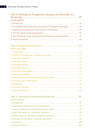 ii Overseeing Intelligence Services: A Toolkit
Tool 3: Intelligence Transparency, Secrecy, and Oversight in a
Democracy . . . . . . . . . . . . . . . . . . . . . . . . . . . . . . . . . . . . . . . . . . . . . . . . . . . . . . . . . . . 49
Laurie Nathan
1. Introduction . . . . . . . . . . . . . . . . . . . . . . . . . . . . . . . . . . . . . . . . . . . . . . . . . . . . . . . . . . . . . . . . . . . . . . . . . . 49
2. The problem of transparency and secrecy in intelligence oversight. . . . . . . . . . . . . . . 50
3. Legislation on protection of and access to information . . . . . . . . . . . . . . . . . . . . . . . . . . . . 54
4. The information needs of parliament . . . . . . . . . . . . . . . . . . . . . . . . . . . . . . . . . . . . . . . . . . . . . . . 56
5. The information needs of specialized intelligence oversight bodies . . . . . . . . . . . . . . 59
6. Recommendations. . . . . . . . . . . . . . . . . . . . . . . . . . . . . . . . . . . . . . . . . . . . . . . . . . . . . . . . . . . . . . . . . . . . 64
Tool 4: Conducting Oversight . . . . . . . . . . . . . . . . . . . . . . . . . . . . . . . . . . . . . . . 69
Monica den Boer
1. Introduction . . . . . . . . . . . . . . . . . . . . . . . . . . . . . . . . . . . . . . . . . . . . . . . . . . . . . . . . . . . . . . . . . . . . . . . . . . 69
2. Reasons for conducting intelligence oversight . . . . . . . . . . . . . . . . . . . . . . . . . . . . . . . . . . . . . 70
3. Oversight mandates . . . . . . . . . . . . . . . . . . . . . . . . . . . . . . . . . . . . . . . . . . . . . . . . . . . . . . . . . . . . . . . . . . 70
4. Oversight powers. . . . . . . . . . . . . . . . . . . . . . . . . . . . . . . . . . . . . . . . . . . . . . . . . . . . . . . . . . . . . . . . . . . . . 72
5. Oversight methods . . . . . . . . . . . . . . . . . . . . . . . . . . . . . . . . . . . . . . . . . . . . . . . . . . . . . . . . . . . . . . . . . . . 73
6. Oversight timing . . . . . . . . . . . . . . . . . . . . . . . . . . . . . . . . . . . . . . . . . . . . . . . . . . . . . . . . . . . . . . . . . . . . . 74
7. Oversight investigations . . . . . . . . . . . . . . . . . . . . . . . . . . . . . . . . . . . . . . . . . . . . . . . . . . . . . . . . . . . . . 75
8. Organizing oversight . . . . . . . . . . . . . . . . . . . . . . . . . . . . . . . . . . . . . . . . . . . . . . . . . . . . . . . . . . . . . . . . . 77
9. Professionalism and credibility of oversight bodies . . . . . . . . . . . . . . . . . . . . . . . . . . . . . . . . 78
10. Conduct of oversight bodies. . . . . . . . . . . . . . . . . . . . . . . . . . . . . . . . . . . . . . . . . . . . . . . . . . . . . . . . 79
11. Reporting. . . . . . . . . . . . . . . . . . . . . . . . . . . . . . . . . . . . . . . . . . . . . . . . . . . . . . . . . . . . . . . . . . . . . . . . . . . . 80
12. Potential findings . . . . . . . . . . . . . . . . . . . . . . . . . . . . . . . . . . . . . . . . . . . . . . . . . . . . . . . . . . . . . . . . . . . 82
13. Recommendations . . . . . . . . . . . . . . . . . . . . . . . . . . . . . . . . . . . . . . . . . . . . . . . . . . . . . . . . . . . . . . . . . . 83
Tool 5: Overseeing Information Collection . . . . . . . . . . . . . . . . . . . . . . . . . 89
Lauren Hutton
1. Introduction . . . . . . . . . . . . . . . . . . . . . . . . . . . . . . . . . . . . . . . . . . . . . . . . . . . . . . . . . . . . . . . . . . . . . . . . . . 89
2. Information collection sources and methods . . . . . . . . . . . . . . . . . . . . . . . . . . . . . . . . . . . . . . . 89
3. Impact of information collection on human rights . . . . . . . . . . . . . . . . . . . . . . . . . . . . . . . . . 90
4. Legal frameworks for information collection . . . . . . . . . . . . . . . . . . . . . . . . . . . . . . . . . . . . . . . 93
5. Authorization of information-collection operations . . . . . . . . . . . . . . . . . . . . . . . . . . . . . . . . 95
6. Oversight of information-collection operations . . . . . . . . . . . . . . . . . . . . . . . . . . . . . . . . . . . . 97
7. Conclusion . . . . . . . . . . . . . . . . . . . . . . . . . . . . . . . . . . . . . . . . . . . . . . . . . . . . . . . . . . . . . . . . . . . . . . . . . . . 100
8. Recommendations. . . . . . . . . . . . . . . . . . . . . . . . . . . . . . . . . . . . . . . . . . . . . . . . . . . . . . . . . . . . . . . . . . . 100
 