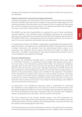33Farson – Establishing Effective Intelligence Oversight Systems
TWO
members of the legislature and individuals who are members of neither the executive nor
the legislature.
Sweden’s Commission on Security and Integrity Protection
In Sweden, for example, the chair and vice chair of the Commission on Security and Integrity
Protection (SAKINT) must have served as judges or have equivalent legal experience. The
remaining members of the committee, up to a maximum of ten, are appointed from among
the nominees proposed by the party groups in the Swedish parliament (the Riksdag)—
they may or may not be sitting members of parliament.
The SAKINT has two main responsibilities: to supervise the use of secret surveillance,
assumed identities, and associated special investigatory techniques by crime-fighting
agencies; and to supervise the processing of personal data by the Swedish Security Service.
The SAKINT fulfills these responsibilities primarily through inspections, the purpose of
which is to ensure compliance with Swedish laws and regulations.
In conducting its activities, the SAKINT is supported by a staff headed up by a government-
appointed director. The legislation that established the SAKINT empowered the committee
to obtain information and assistance from the administrative bodies subject to its
supervision. The committee may also obtain information from bodies not subject to its
supervision. The SAKINT is responsible for reporting to the government annually. There is
no such obligation with regard to the Riksdag.
Germany’s Blended System
In Germany, the intelligence oversight system is similarly blended. Some have called
it “multilateral” because it is comprised of several bodies that operate side by side.20
The main body is the Parliamentary Control Panel (PKG), the permanent intelligence
oversight panel of the lower house of the German parliament (Bundestag). By law, the
PKG must meet at least once each quarter. Although membership in the PKG reflects the
party composition of the Bundestag, the position of chair alternates annually between a
member of the parliamentary majority and a member of the opposition. The members
of the committee are assisted in their work by a seven-member secretariat. They focus
on the activities of the three federal intelligence services and deliberate in camera. The
committee can summon intelligence personnel to testify, obtain documents as necessary,
and enter service premises at any time. It must report to the Bundestag in the middle of
and at the end of each electoral term.
A second body is the Confidential Committee, which is responsible for scrutinizing
the intelligence service budgets (the total amounts of which are communicated to the
Bundestag’s Budget Committee for inclusion in its budget recommendations). Significantly,
the PKG and Confidential Committee sometimes hold joint meetings when budgetary
matters are being discussed. (See Wills—Tool 8 for further information).
The final component of the German blended system is the G10 Commission—an
independent, quasi-judicial body whose decisions are binding on the intelligence services
and the government. The four members of the G10 Commission, chosen by the PKG, may
be members of the Bundestag but need not be.
The G10 Commission was initially established to authorise and supervise the interception
of mail and telecommunications by the intelligence services. However, when amendments
 