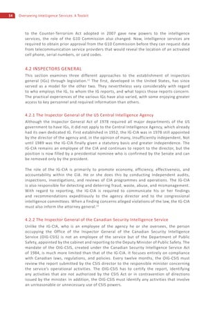 34 Overseeing Intelligence Services: A Toolkit
to the Counter-Terrorism Act adopted in 2007 gave new powers to the intelligence
services, the role of the G10 Commission also changed. Now, intelligence services are
required to obtain prior approval from the G10 Commission before they can request data
from telecommunication service providers that would reveal the location of an activated
cell phone, serial numbers, or card codes.
4.2 INSPECTORS GENERAL
This section examines three different approaches to the establishment of inspectors
general (IGs) through legislation.21
The first, developed in the United States, has since
served as a model for the other two. They nevertheless vary considerably with regard
to who employs the IG, to whom the IG reports, and what topics those reports concern.
The practical experiences of the various IGs have also varied, with some enjoying greater
access to key personnel and required information than others.
4.2.1 The Inspector General of the US Central Intelligence Agency
Although the Inspector General Act of 1978 required all major departments of the US
government to have IGs, it did not apply to the Central Intelligence Agency, which already
had its own dedicated IG. First established in 1952, the IG-CIA was in 1978 still appointed
by the director of the agency and, in the opinion of many, insufficiently independent. Not
until 1989 was the IG-CIA finally given a statutory basis and greater independence. The
IG-CIA remains an employee of the CIA and continues to report to the director, but the
position is now filled by a presidential nominee who is confirmed by the Senate and can
be removed only by the president.
The role of the IG-CIA is primarily to promote economy, efficiency, effectiveness, and
accountability within the CIA. He or she does this by conducting independent audits,
inspections, investigations, and reviews of CIA programmes and operations. The IG-CIA
is also responsible for detecting and deterring fraud, waste, abuse, and mismanagement.
With regard to reporting, the IG-CIA is required to communicate his or her findings
and recommendations expeditiously to the agency director and to the congressional
intelligence committees. When a finding concerns alleged violations of the law, the IG-CIA
must also inform the attorney general.22
4.2.2 The Inspector General of the Canadian Security Intelligence Service
Unlike the IG-CIA, who is an employee of the agency he or she oversees, the person
occupying the Office of the Inspector General of the Canadian Security Intelligence
Service (OIG-CSIS) is not an employee of the service but of the Department of Public
Safety, appointed by the cabinet and reporting to the Deputy Minister of Public Safety. The
mandate of the OIG-CSIS, created under the Canadian Security Intelligence Service Act
of 1984, is much more limited than that of the IG-CIA. It focuses entirely on compliance
with Canadian laws, regulations, and policies. Every twelve months, the OIG-CSIS must
review the report submitted by the CSIS director to the responsible minister concerning
the service’s operational activities. The OIG-CSIS has to certify the report, identifying
any activities that are not authorized by the CSIS Act or in contravention of directions
issued by the minister. In addition, the OIG-CSIS must identify any activities that involve
an unreasonable or unnecessary use of CSIS powers.
 