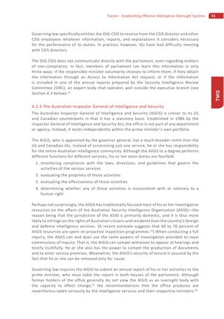 35Farson – Establishing Effective Intelligence Oversight Systems
TWO
Governing law specifically entitles the OIG-CSIS to receive from the CSIS director and other
CSIS employees whatever information, reports, and explanations it considers necessary
for the performance of its duties. In practice, however, IGs have had difficulty meeting
with CSIS directors.
The OIG-CSIS does not communicate directly with the parliament, even regarding matters
of non-compliance. In fact, members of parliament can learn this information in only
three ways: if the responsible minister voluntarily chooses to inform them; if they obtain
the information through an Access to Information Act request; or if the information
is included in one of the annual reports prepared by the Security Intelligence Review
Committee (SIRC), an expert body that operates well outside the executive branch (see
Section 4.3 below).23
4.2.3 The Australian Inspector General of Intelligence and Security
The Australian Inspector General of Intelligence and Security (AIGIS) is similar to its US
and Canadian counterparts in that it has a statutory basis. Established in 1986 by the
Inspector General of Intelligence and Security Act, the office is not part of any department
or agency. Instead, it exists independently within the prime minister’s own portfolio.
The AIGIS, who is appointed by the governor general, has a much broader remit than the
US and Canadian IGs. Instead of scrutinizing just one service, he or she has responsibility
for the entire Australian intelligence community. Although the AIGIS to a degree performs
different functions for different services, his or her main duties are fourfold:
1. monitoring compliance with the laws, directions, and guidelines that govern the
activities of the various services
2. evaluating the propriety of those activities
3. evaluating the effectiveness of those activities
4. determining whether any of those activities is inconsistent with or contrary to a
human right
Perhaps not surprisingly, the AIGIS has traditionally focused most of his or her investigative
resources on the affairs of the Australian Security Intelligence Organisation (ASIO)—the
reason being that the jurisdiction of the ASIO is primarily domestic, and it is thus more
likely to infringe on the rights of Australian citizens and residents than the country’s foreign
and defence intelligence services. (A recent estimate suggests that 60 to 70 percent of
AIGIS resources are spent on proactive inspection programmes.24
) When conducting a full
inquiry, the AIGIS can and does use the same powers of investigation provided to royal
commissions of inquiry. That is, the AIGIS can compel witnesses to appear at hearings and
testify truthfully. He or she also has the power to compel the production of documents
and to enter service premises. Meanwhile, the AIGIS’s security of tenure is assured by the
fact that he or she can be removed only for cause.
Governing law requires the AIGIS to submit an annual report of his or her activities to the
prime minister, who must table the report in both houses of the parliament. Although
former holders of the office generally do not view the AIGIS as an oversight body with
the capacity to effect change,25
the recommendations that the office produces are
nevertheless taken seriously by the intelligence services and their respective ministers.26
 