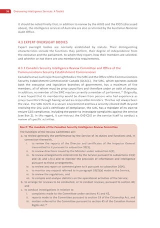 36 Overseeing Intelligence Services: A Toolkit
It should be noted finally that, in addition to review by the AIGIS and the PJCIS (discussed
above), the intelligence services of Australia are also scrutinized by the Australian National
Audit Office.
4.3 EXPERT OVERSIGHT BODIES
Expert oversight bodies are normally established by statute. Their distinguishing
characteristics include the functions they perform, their degree of independence from
the executive and the parliament, to whom they report, how their members are selected,
and whether or not there are any membership requirements.
4.3.1 Canada’s Security Intelligence Review Committee and Office of the
Communications Security Establishment Commissioner
Canada has two such expert oversight bodies: the SIRC and the Office of the Communications
Security Establishment Commissioner Canada (OCSEC). The SIRC, which operates outside
both the executive and legislative branches of government, has a maximum of five
members, all of whom must be privy councillors and therefore under an oath of secrecy.
In addition, no member of the SIRC may be currently a member of parliament.27
Originally,
it was hoped that its membership would be drawn from persons who had experience as
privy councillors through having served as responsible ministers. This has not always been
the case. The SIRC meets in a secure environment and has a security-cleared staff. Beyond
receiving the OIG-CSIS’s certificate of compliance, the SIRC has a mandate of its own to
ensure CSIS compliance, including the power to investigate complaints against the service
(see Box 2). In this regard, it can instruct the OIG-CSIS or the service itself to conduct a
review of specific activities.
Box 2: The mandate of the Canadian Security Intelligence Review Committee
The functions of the Review Committee are:
a. to review generally the performance by the Service of its duties and functions and, in
connection therewith,
i. to review the reports of the Director and certificates of the Inspector General
transmitted to it pursuant to subsection 33(3),
ii. to review directions issued by the Minister under subsection 6(2),
iii. to review arrangements entered into by the Service pursuant to subsections 13(2)
and (3) and 17(1) and to monitor the provision of information and intelligence
pursuant to those arrangements,
iv. to review any report or comment given to it pursuant to subsection 20(4),
v. to monitor any request referred to in paragraph 16(3)(a) made to the Service,
vi. to review the regulations, and
vii. to compile and analyse statistics on the operational activities of the Service;
b. to arrange for reviews to be conducted, or to conduct reviews, pursuant to section 40;
and
c. to conduct investigations in relation to
i. complaints made to the Committee under sections 41 and 42,
ii. reports made to the Committee pursuant to section 19 of the Citizenship Act, and
iii. matters referred to the Committee pursuant to section 45 of the Canadian Human
Rights Act.28
 