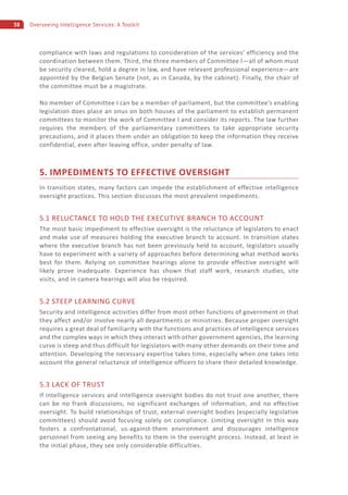 38 Overseeing Intelligence Services: A Toolkit
compliance with laws and regulations to consideration of the services’ efficiency and the
coordination between them. Third, the three members of Committee I—all of whom must
be security cleared, hold a degree in law, and have relevant professional experience—are
appointed by the Belgian Senate (not, as in Canada, by the cabinet). Finally, the chair of
the committee must be a magistrate.
No member of Committee I can be a member of parliament, but the committee’s enabling
legislation does place an onus on both houses of the parliament to establish permanent
committees to monitor the work of Committee I and consider its reports. The law further
requires the members of the parliamentary committees to take appropriate security
precautions, and it places them under an obligation to keep the information they receive
confidential, even after leaving office, under penalty of law.
5. IMPEDIMENTS TO EFFECTIVE OVERSIGHT
In transition states, many factors can impede the establishment of effective intelligence
oversight practices. This section discusses the most prevalent impediments.
5.1 RELUCTANCE TO HOLD THE EXECUTIVE BRANCH TO ACCOUNT
The most basic impediment to effective oversight is the reluctance of legislators to enact
and make use of measures holding the executive branch to account. In transition states
where the executive branch has not been previously held to account, legislators usually
have to experiment with a variety of approaches before determining what method works
best for them. Relying on committee hearings alone to provide effective oversight will
likely prove inadequate. Experience has shown that staff work, research studies, site
visits, and in camera hearings will also be required.
5.2 STEEP LEARNING CURVE
Security and intelligence activities differ from most other functions of government in that
they affect and/or involve nearly all departments or ministries. Because proper oversight
requires a great deal of familiarity with the functions and practices of intelligence services
and the complex ways in which they interact with other government agencies, the learning
curve is steep and thus difficult for legislators with many other demands on their time and
attention. Developing the necessary expertise takes time, especially when one takes into
account the general reluctance of intelligence officers to share their detailed knowledge.
5.3 LACK OF TRUST
If intelligence services and intelligence oversight bodies do not trust one another, there
can be no frank discussions, no significant exchanges of information, and no effective
oversight. To build relationships of trust, external oversight bodies (especially legislative
committees) should avoid focusing solely on compliance. Limiting oversight in this way
fosters a confrontational, us-against-them environment and discourages intelligence
personnel from seeing any benefits to them in the oversight process. Instead, at least in
the initial phase, they see only considerable difficulties.
 