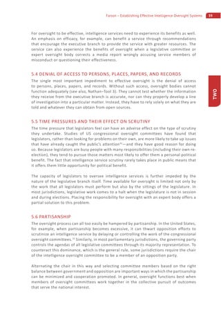 39Farson – Establishing Effective Intelligence Oversight Systems
TWO
For oversight to be effective, intelligence services need to experience its benefits as well.
An emphasis on efficacy, for example, can benefit a service through recommendations
that encourage the executive branch to provide the service with greater resources. The
service can also experience the benefits of oversight when a legislative committee or
expert oversight body corrects a media report wrongly accusing service members of
misconduct or questioning their effectiveness.
5.4 DENIAL OF ACCESS TO PERSONS, PLACES, PAPERS, AND RECORDS
The single most important impediment to effective oversight is the denial of access
to persons, places, papers, and records. Without such access, oversight bodies cannot
function adequately (see also, Nathan–Tool 3). They cannot test whether the information
they receive from the executive branch is accurate, nor can they properly develop a line
of investigation into a particular matter. Instead, they have to rely solely on what they are
told and whatever they can obtain from open sources.
5.5 TIME PRESSURES AND THEIR EFFECT ON SCRUTINY
The time pressure that legislators feel can have an adverse effect on the type of scrutiny
they undertake. Studies of US congressional oversight committees have found that
legislators, rather than looking for problems on their own, are more likely to take up issues
that have already caught the public’s attention32
—and they have good reason for doing
so. Because legislators are busy people with many responsibilities (including their own re-
election), they tend to pursue those matters most likely to offer them a personal political
benefit. The fact that intelligence service scrutiny rarely takes place in public means that
it offers them little opportunity for political benefit.
The capacity of legislators to oversee intelligence services is further impeded by the
nature of the legislative branch itself. Time available for oversight is limited not only by
the work that all legislators must perform but also by the sittings of the legislature. In
most jurisdictions, legislative work comes to a halt when the legislature is not in session
and during elections. Placing the responsibility for oversight with an expert body offers a
partial solution to this problem.
5.6 PARTISANSHIP
The oversight process can all too easily be hampered by partisanship. In the United States,
for example, when partisanship becomes excessive, it can thwart opposition efforts to
scrutinize an intelligence service by delaying or controlling the work of the congressional
oversight committees.33
Similarly, in most parliamentary jurisdictions, the governing party
controls the agendas of all legislative committees through its majority representation. To
counteract this dominance, which is the general rule, some jurisdictions require the chair
of the intelligence oversight committee to be a member of an opposition party.
Alternating the chair in this way and selecting committee members based on the right
balance between government and opposition are important ways in which the partisanship
can be minimized and cooperation promoted. In general, oversight functions best when
members of oversight committees work together in the collective pursuit of outcomes
that serve the national interest.
 