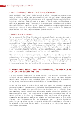 40 Overseeing Intelligence Services: A Toolkit
5.7 DELAYED REPORTS FROM EXPERT OVERSIGHT BODIES
In the event that expert bodies are established to conduct various proactive and routine
forms of scrutiny, it is very important that their reports and analyses are made available
to legislators in a timely fashion. Regardless of what aspects of intelligence the legislators
themselves scrutinize, they still need to be aware of the broadest possible picture in
order to carry out such wider responsibilities as appropriating public funds and reviewing
existing legislation. If legislators cannot receive reports in a timely manner and cannot
question the members of expert bodies about their recommendations, the legislators’
ability to meet their own responsibilities will be greatly impaired.
5.8 INADEQUATE RESOURCES
To a great extent, the ability of legislators to carry out effective oversight depends on
the resources made available to them. The most important resources in this regard are
staff and access. As noted previously, legislators are busy people with a broad range of
responsibilities. Without the help of a permanent, highly skilled, non-partisan support staff
with a broad knowledge of the intelligence community, legislators are likely to perform
oversight that is limited at best, focusing on committee hearings rather than investigative
work. Furthermore, to perform effective oversight, legislators also need access to a broad
range of information, including research services and audit capabilities.
The creation of a permanent non-partisan support staff can also aid in the development
and persistence of an institutional memory. Because intelligence expertise takes so long
to develop, the turnover of legislators (which can be considerable in some jurisdictions)
often results in a loss of knowledge and experience. For obvious reasons, the presence of
a permanent, non-partisan staff alleviates this impediment to effective oversight.
6. DESIGNING LEGAL AND INSTITUTIONAL FRAMEWORKS
FOR AN OVERSIGHT SYSTEM
Oversight mandates should be of the widest possible remit. Although the mandate for a
particular oversight body should depend largely on its place within the overall oversight
system, taken collectively these mandates should cover a wide range of intelligence
service issues, from administration and operations to policy and budgeting.
For an oversight system to be effective, it must ensure that the intelligence services it
monitors comply with applicable laws, regulations, and policies and that they are effective
in the tasks that they perform. Although monitoring compliance can be a relatively simple
task, evaluating efficacy is much more complicated because it requires a comprehensive
examination of the security and intelligence system as a whole. In this endeavour it is not
sufficient merely to scrutinize the agencies that collect intelligence. It is also necessary
to examine whether elected leaders are: actively and routinely engaged in determining
strategies and responsibilities for the intelligence services; setting intelligence
requirements that meet current threats and opportunities; establishing priorities to
be followed; and ensuring that the various components of the intelligence system are
following these priorities.
 