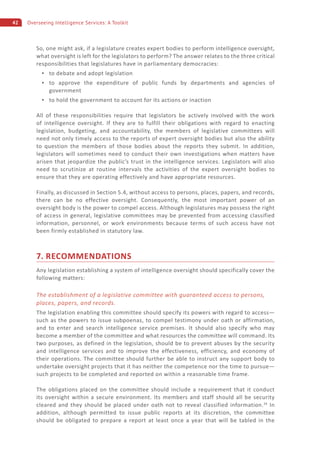 42 Overseeing Intelligence Services: A Toolkit
So, one might ask, if a legislature creates expert bodies to perform intelligence oversight,
what oversight is left for the legislators to perform? The answer relates to the three critical
responsibilities that legislatures have in parliamentary democracies:
to debate and adopt legislation
to approve the expenditure of public funds by departments and agencies of
government
to hold the government to account for its actions or inaction
All of these responsibilities require that legislators be actively involved with the work
of intelligence oversight. If they are to fulfill their obligations with regard to enacting
legislation, budgeting, and accountability, the members of legislative committees will
need not only timely access to the reports of expert oversight bodies but also the ability
to question the members of those bodies about the reports they submit. In addition,
legislators will sometimes need to conduct their own investigations when matters have
arisen that jeopardize the public’s trust in the intelligence services. Legislators will also
need to scrutinize at routine intervals the activities of the expert oversight bodies to
ensure that they are operating effectively and have appropriate resources.
Finally, as discussed in Section 5.4, without access to persons, places, papers, and records,
there can be no effective oversight. Consequently, the most important power of an
oversight body is the power to compel access. Although legislatures may possess the right
of access in general, legislative committees may be prevented from accessing classified
information, personnel, or work environments because terms of such access have not
been firmly established in statutory law.
7. RECOMMENDATIONS
Any legislation establishing a system of intelligence oversight should specifically cover the
following matters:
The establishment of a legislative committee with guaranteed access to persons,
places, papers, and records.
The legislation enabling this committee should specify its powers with regard to access—
such as the powers to issue subpoenas, to compel testimony under oath or affirmation,
and to enter and search intelligence service premises. It should also specify who may
become a member of the committee and what resources the committee will command. Its
two purposes, as defined in the legislation, should be to prevent abuses by the security
and intelligence services and to improve the effectiveness, efficiency, and economy of
their operations. The committee should further be able to instruct any support body to
undertake oversight projects that it has neither the competence nor the time to pursue—
such projects to be completed and reported on within a reasonable time frame.
The obligations placed on the committee should include a requirement that it conduct
its oversight within a secure environment. Its members and staff should all be security
cleared and they should be placed under oath not to reveal classified information.34
In
addition, although permitted to issue public reports at its discretion, the committee
should be obligated to prepare a report at least once a year that will be tabled in the
 