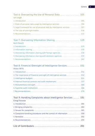 iiiContents
Tool 6: Overseeing the Use of Personal Data . . . . . . . . . . . . . . . . . . . . . 105
Ian Leigh
1. Introduction . . . . . . . . . . . . . . . . . . . . . . . . . . . . . . . . . . . . . . . . . . . . . . . . . . . . . . . . . . . . . . . . . . . . . . . . . 105
2. Risks of personal data usage by intelligence services. . . . . . . . . . . . . . . . . . . . . . . . . . . . . 106
3. Legal framework for use of personal data by intelligence services . . . . . . . . . . . . . . . 107
4. The role of oversight bodies. . . . . . . . . . . . . . . . . . . . . . . . . . . . . . . . . . . . . . . . . . . . . . . . . . . . . . . . 118
5. Recommendations. . . . . . . . . . . . . . . . . . . . . . . . . . . . . . . . . . . . . . . . . . . . . . . . . . . . . . . . . . . . . . . . . . . 121
Tool 7: Overseeing Information Sharing . . . . . . . . . . . . . . . . . . . . . . . . . . 129
Kent Roach
1. Introduction . . . . . . . . . . . . . . . . . . . . . . . . . . . . . . . . . . . . . . . . . . . . . . . . . . . . . . . . . . . . . . . . . . . . . . . . . 129
2. Information sharing . . . . . . . . . . . . . . . . . . . . . . . . . . . . . . . . . . . . . . . . . . . . . . . . . . . . . . . . . . . . . . . . . 130
3. Overseeing information sharing with foreign agencies . . . . . . . . . . . . . . . . . . . . . . . . . . . 134
4. Overseeing information sharing with domestic agencies . . . . . . . . . . . . . . . . . . . . . . . . . 139
5. Recommendations. . . . . . . . . . . . . . . . . . . . . . . . . . . . . . . . . . . . . . . . . . . . . . . . . . . . . . . . . . . . . . . . . . . 142
Tool 8: Financial Oversight of Intelligence Services . . . . . . . . . . . . . 151
Aidan Wills
1. Introduction . . . . . . . . . . . . . . . . . . . . . . . . . . . . . . . . . . . . . . . . . . . . . . . . . . . . . . . . . . . . . . . . . . . . . . . . . 151
2. The importance of financial oversight of intelligence services . . . . . . . . . . . . . . . . . . . 152
3. Intelligence budgets . . . . . . . . . . . . . . . . . . . . . . . . . . . . . . . . . . . . . . . . . . . . . . . . . . . . . . . . . . . . . . . . 155
4. Internal financial controls and audit mechanisms. . . . . . . . . . . . . . . . . . . . . . . . . . . . . . . . . 157
5. Parliamentary oversight. . . . . . . . . . . . . . . . . . . . . . . . . . . . . . . . . . . . . . . . . . . . . . . . . . . . . . . . . . . . . 160
6. Supreme audit institutions . . . . . . . . . . . . . . . . . . . . . . . . . . . . . . . . . . . . . . . . . . . . . . . . . . . . . . . . . 166
7. Recommendations . . . . . . . . . . . . . . . . . . . . . . . . . . . . . . . . . . . . . . . . . . . . . . . . . . . . . . . . . . . . . . . . . . . 174
Tool 9: Handling Complaints about Intelligence Services . . . . . . . 181
Craig Forcese
1. Introduction . . . . . . . . . . . . . . . . . . . . . . . . . . . . . . . . . . . . . . . . . . . . . . . . . . . . . . . . . . . . . . . . . . . . . . . . . 181
2. Bringing complaints. . . . . . . . . . . . . . . . . . . . . . . . . . . . . . . . . . . . . . . . . . . . . . . . . . . . . . . . . . . . . . . . . 182
3. Venues for complaints . . . . . . . . . . . . . . . . . . . . . . . . . . . . . . . . . . . . . . . . . . . . . . . . . . . . . . . . . . . . . . 185
4. Complaint-handling procedures and the control of information. . . . . . . . . . . . . . . . . . 190
5. Remedies . . . . . . . . . . . . . . . . . . . . . . . . . . . . . . . . . . . . . . . . . . . . . . . . . . . . . . . . . . . . . . . . . . . . . . . . . . . . 192
6. Recommendations. . . . . . . . . . . . . . . . . . . . . . . . . . . . . . . . . . . . . . . . . . . . . . . . . . . . . . . . . . . . . . . . . . . 193
List of Contributors . . . . . . . . . . . . . . . . . . . . . . . . . . . . . . . . . . . . . . . . . . . . . . . . 201
 