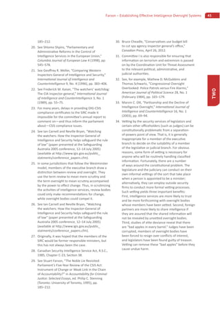 45Farson – Establishing Effective Intelligence Oversight Systems
TWO
185–212.
20. See Shlomo Shpiro, “Parliamentary and
Administra ve Reforms in the Control of
Intelligence Services in the European Union,”
Columbia Journal of European Law 4 (1998), pp.
545–578.
21. See Geo rey R. Weller, “Comparing Western
Inspectors General of Intelligence and Security,”
Interna onal Journal of Intelligence and
CounterIntelligence 9, No. 4 (1996), pp. 383–406.
22. See Frederick M. Kaiser, “The watchers’ watchdog:
The CIA inspector general,” Interna onal Journal
of Intelligence and CounterIntelligence 3, No. 1
(1989), pp. 55–75.
23. For many years, delays in providing OIG-CSIS
compliance cer ﬁcates to the SIRC made it
impossible for the commi ee’s annual report to
comment on—and thus inform the parliament
about—CSIS compliance issues.
24. See Ian Carnell and Neville Bryan, “Watching
the watchers: How the Inspector-General of
Intelligence and Security helps safeguard the rule
of law” (paper presented at the Safeguarding
Australia 2005 conference, 12–14 July 2005)
(available at h p://www.igis.gov.au/public_
statments/conference_papers.cfm).
25. In some jurisdic ons that follow the Westminster
model, members of the execu ve branch draw a
dis nc on between review and oversight. They
use the term review to mean mere scru ny and
the term oversight to mean scru ny accompanied
by the power to e ect change. Thus, in scru nizing
the ac vi es of intelligence services, review bodies
could only make recommenda ons for change,
while oversight bodies could compel it.
26. See Ian Carnell and Neville Bryan, “Watching
the watchers: How the Inspector-General of
Intelligence and Security helps safeguard the rule
of law” (paper presented at the Safeguarding
Australia 2005 conference, 12–14 July 2005)
(available at h p://www.igis.gov.au/public_
statments/conference_papers.cfm).
27. Originally, it was hoped that the members of the
SIRC would be former responsible ministers, but
this has not always been the case.
28. Canadian Security Intelligence Service Act, R.S.C.,
1985, Chapter C-23, Sec on 38.
29. See Stuart Farson, “The Noble Lie Revisited:
Parliament’s Five-Year Review of the CSIS Act:
Instrument of Change or Weak Link in the Chain
of Accountability?” in Accountability for Criminal
Jus ce: Selected Essays, ed. Philip C. Stenning
(Toronto: University of Toronto, 1995), pp.
185–212.
30. Bruce Cheadle, “Conserva ves use budget bill
to cut spy agency inspector general’s o ce,”
Canadian Press, April 26, 2012.
31. Commi ee I is also responsible for ensuring that
informa on on terrorism and extremism is passed
on by the Coordina on Unit for Threat Assessment
to the relevant poli cal, administra ve, and
judicial authori es.
32. See, for example, Mathew D. McGubbins and
Thomas Schwartz, “Congressional Oversight
Overlooked: Police Patrols versus Fire Alarms,”
American Journal of Poli cal Science 28, No. 1
(February 1984), pp. 165–179.
33. Marvin C. O , “Par sanship and the Decline of
Intelligence Oversight,” Interna onal Journal of
Intelligence and CounterIntelligence 16, No. 1
(2003), pp. 69–94.
34. Ve ng by the security services of legislators and
certain other o ceholders (such as judges) can be
cons tu onally problema c from a separa on-
of-powers point of view. That is, it is generally
inappropriate for a member of the execu ve
branch to decide on the suitability of a member
of the legisla ve or judicial branch. For obvious
reasons, some form of ve ng is necessary for
anyone who will be rou nely handling classiﬁed
informa on. Fortunately, there are a number
of ways around the cons tu onal problem. The
legislature and the judiciary can conduct on their
own informal ve ngs of the sort that take place
when a person is appointed to be a minister;
alterna vely, they can employ outside security
ﬁrms to conduct more formal ve ng processes.
Such ve ng yields three important beneﬁts:
First, intelligence services are more likely to trust
and be more forthcoming with oversight bodies
whose members have been ve ed. Second, foreign
partners are more likely to share intelligence if
they are assured that the shared informa on will
not be revealed by unve ed oversight bodies.
Third, studies of elite deviance reveal that there
are “bad apples in every barrel.” Judges have been
corrupted, members of oversight bodies have
been forced to resign over conﬂicts of interest,
and legislators have been found guilty of treason.
Ve ng can remove these “bad apples” before they
cause undue harm.
 