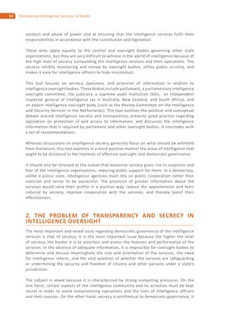 50 Overseeing Intelligence Services: A Toolkit
conduct and abuse of power and at ensuring that the intelligence services fulfil their
responsibilities in accordance with the constitution and legislation.
These aims apply equally to the control and oversight bodies governing other state
organizations, but they are very difficult to achieve in the world of intelligence because of
the high level of secrecy surrounding the intelligence services and their operations. The
secrecy inhibits monitoring and review by oversight bodies, stifles public scrutiny, and
makes it easy for intelligence officers to hide misconduct.
This tool focuses on secrecy, openness, and provision of information in relation to
intelligence oversight bodies. These bodies include parliament, a parliamentary intelligence
oversight committee, the judiciary, a supreme audit institution (SAI), an independent
inspector general of intelligence (as in Australia, New Zealand, and South Africa), and
an expert intelligence oversight body (such as the Review Committee on the Intelligence
and Security Services in the Netherlands). The tool outlines the political and conceptual
debate around intelligence secrecy and transparency; presents good practice regarding
legislation on protection of and access to information; and discusses the intelligence
information that is required by parliament and other oversight bodies. It concludes with
a set of recommendations.
Whereas discussions on intelligence secrecy generally focus on what should be withheld
from disclosure, this tool explores in a more positive manner the areas of intelligence that
ought to be disclosed in the interests of effective oversight and democratic governance.
It should also be stressed at the outset that excessive secrecy gives rise to suspicion and
fear of the intelligence organizations, reducing public support for them. In a democracy,
unlike a police state, intelligence agencies must rely on public cooperation rather than
coercion and terror to be successful. The provision of greater information about the
services would raise their profile in a positive way, reduce the apprehension and fears
induced by secrecy, improve cooperation with the services, and thereby boost their
effectiveness.
2. THE PROBLEM OF TRANSPARENCY AND SECRECY IN
INTELLIGENCE OVERSIGHT
The most important and vexed issue regarding democratic governance of the intelligence
services is that of secrecy. It is the most important issue because the higher the level
of secrecy, the harder it is to ascertain and assess the features and performance of the
services. In the absence of adequate information, it is impossible for oversight bodies to
determine and discuss meaningfully the role and orientation of the services, the need
for intelligence reform, and the vital question of whether the services are safeguarding
or undermining the security and freedom of citizens and other persons under a state’s
jurisdiction.
The subject is vexed because it is characterized by strong competing pressures. On the
one hand, certain aspects of the intelligence community and its activities must be kept
secret in order to avoid compromising operations and the lives of intelligence officers
and their sources. On the other hand, secrecy is antithetical to democratic governance; it
 