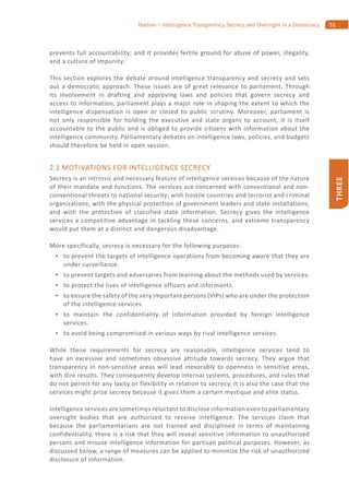 51Nathan – Intelligence Transparency, Secrecy, and Oversight in a Democracy
THREE
prevents full accountability; and it provides fertile ground for abuse of power, illegality,
and a culture of impunity.
This section explores the debate around intelligence transparency and secrecy and sets
out a democratic approach. These issues are of great relevance to parliament. Through
its involvement in drafting and approving laws and policies that govern secrecy and
access to information, parliament plays a major role in shaping the extent to which the
intelligence dispensation is open or closed to public scrutiny. Moreover, parliament is
not only responsible for holding the executive and state organs to account, it is itself
accountable to the public and is obliged to provide citizens with information about the
intelligence community. Parliamentary debates on intelligence laws, policies, and budgets
should therefore be held in open session.
2.1 MOTIVATIONS FOR INTELLIGENCE SECRECY
Secrecy is an intrinsic and necessary feature of intelligence services because of the nature
of their mandate and functions. The services are concerned with conventional and non-
conventional threats to national security; with hostile countries and terrorist and criminal
organizations; with the physical protection of government leaders and state installations;
and with the protection of classified state information. Secrecy gives the intelligence
services a competitive advantage in tackling these concerns, and extreme transparency
would put them at a distinct and dangerous disadvantage.
More specifically, secrecy is necessary for the following purposes:
to prevent the targets of intelligence operations from becoming aware that they are
under surveillance.
to prevent targets and adversaries from learning about the methods used by services.
to protect the lives of intelligence officers and informants.
to ensure the safety of the very important persons (VIPs) who are under the protection
of the intelligence services.
to maintain the confidentiality of information provided by foreign intelligence
services.
to avoid being compromised in various ways by rival intelligence services.
While these requirements for secrecy are reasonable, intelligence services tend to
have an excessive and sometimes obsessive attitude towards secrecy. They argue that
transparency in non-sensitive areas will lead inexorably to openness in sensitive areas,
with dire results. They consequently develop internal systems, procedures, and rules that
do not permit for any laxity or flexibility in relation to secrecy. It is also the case that the
services might prize secrecy because it gives them a certain mystique and elite status.
Intelligence services are sometimes reluctant to disclose information even to parliamentary
oversight bodies that are authorized to receive intelligence. The services claim that
because the parliamentarians are not trained and disciplined in terms of maintaining
confidentiality, there is a risk that they will reveal sensitive information to unauthorized
persons and misuse intelligence information for partisan political purposes. However, as
discussed below, a range of measures can be applied to minimize the risk of unauthorized
disclosure of information.
 
