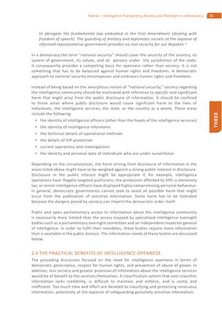 53Nathan – Intelligence Transparency, Secrecy, and Oversight in a Democracy
THREE
to abrogate the fundamental law embodied in the First Amendment [dealing with
freedom of speech]. The guarding of military and diplomatic secrets at the expense of
informed representative government provides no real security for our Republic.4
In a democracy the term “national security” should cover the security of the country, its
system of government, its values, and all persons under the jurisdiction of the state.
It consequently provides a compelling basis for openness rather than secrecy. It is not
something that has to be balanced against human rights and freedoms. A democratic
approach to national security encompasses and embraces human rights and freedoms.
Instead of being based on the amorphous notion of “national security,” secrecy regarding
the intelligence community should be motivated with reference to specific and significant
harm that might arise from the public disclosure of information. It should be confined
to those areas where public disclosure would cause significant harm to the lives of
individuals, the intelligence services, the state, or the country as a whole. These areas
include the following:
the identity of intelligence officers (other than the heads of the intelligence services)
the identity of intelligence informants
the technical details of operational methods
the details of VIP protection
current operations and investigations
the identity and personal data of individuals who are under surveillance
Depending on the circumstances, the harm arising from disclosure of information in the
areas listed above might have to be weighed against a strong public interest in disclosure.
Disclosure in the public interest might be appropriate if, for example, intelligence
operations have illegally targeted politicians; the protection afforded to VIPs is extremely
lax; or senior intelligence officers have displayed highly compromising personal behaviour.
In general, democratic governments cannot seek to avoid all possible harm that might
occur from the publication of sensitive information. Some harm has to be tolerated
because the dangers posed by secrecy can imperil the democratic order itself.
Public and open parliamentary access to information about the intelligence community
is necessarily more limited than the access enjoyed by specialized intelligence oversight
bodies such as a parliamentary oversight committee and an independent inspector general
of intelligence. In order to fulfil their mandates, these bodies require more information
than is available in the public domain. The information needs of these bodies are discussed
below.
2.4 THE PRACTICAL BENEFITS OF INTELLIGENCE OPENNESS
The preceding discussion focused on the need for intelligence openness in terms of
democratic governance, respect for human rights, and prevention of abuse of power. In
addition, less secrecy and greater provision of information about the intelligence services
would be of benefit to the services themselves. A classification system that over-classifies
information lacks credibility, is difficult to maintain and enforce, and is costly and
inefficient. Too much time and effort are devoted to classifying and protecting innocuous
information, potentially at the expense of safeguarding genuinely sensitive information.
 
