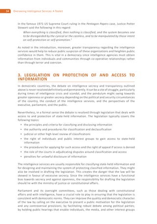 54 Overseeing Intelligence Services: A Toolkit
In the famous 1971 US Supreme Court ruling in the Pentagon Papers case, Justice Potter
Stewart said the following in this regard:
When everything is classified, then nothing is classified, and the system becomes one
to be disregarded by the cynical or the careless, and to be manipulated by those intent
on self-protection or self-promotion.5
As noted in the introduction, moreover, greater transparency regarding the intelligence
services would help to reduce public suspicion of these organizations and heighten public
confidence in them. This is vital in a democracy since intelligence agencies must obtain
information from individuals and communities through co-operative relationships rather
than through terror and coercion.
3. LEGISLATION ON PROTECTION OF AND ACCESS TO
INFORMATION
In democratic countries, the debate on intelligence secrecy and transparency outlined
above is never resolved definitively and permanently. It can be a site of struggle, particularly
during times of intelligence crisis and scandal, and the pendulum might swing towards
greater openness or greater secrecy depending on the political and security circumstances
of the country, the conduct of the intelligence services, and the perspectives of the
executive, parliament, and the public.
Nevertheless, in a formal sense the debate is resolved through legislation that deals with
access to and protection of state-held information. The legislation typically covers the
following topics:
the principles and criteria for classifying and disclosing information
the authority and procedures for classification and declassification
judicial or other high level review of classifications
the right of individuals and public interest groups to gain access to state-held
information
the procedures for applying for such access and the right of appeal if access is denied
the role of the courts in adjudicating disputes around classification and access
penalties for unlawful disclosure of information
The intelligence services are usually responsible for classifying state-held information and
for designing and maintaining the system of protecting classified information. They might
also be involved in drafting the legislation. This creates the danger that the law will be
skewed in favour of excessive secrecy. Since the intelligence services have a functional
bias towards secrecy and against openness, the responsibility for drafting the legislation
should lie with the ministry of justice or constitutional affairs.
Parliament and its oversight committees, such as those dealing with constitutional
affairs and with intelligence, have a crucial role to play in ensuring that the legislation is
consistent with democratic norms. They can improve the quality and democratic character
of the law by calling on the executive to present a public motivation for the legislation
and any controversial provisions; by facilitating robust debate among political parties;
by holding public hearings that enable individuals, the media, and other interest groups
 