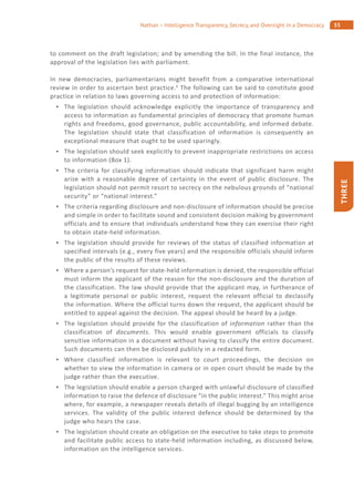 55Nathan – Intelligence Transparency, Secrecy, and Oversight in a Democracy
THREE
to comment on the draft legislation; and by amending the bill. In the final instance, the
approval of the legislation lies with parliament.
In new democracies, parliamentarians might benefit from a comparative international
review in order to ascertain best practice.6
The following can be said to constitute good
practice in relation to laws governing access to and protection of information:
The legislation should acknowledge explicitly the importance of transparency and
access to information as fundamental principles of democracy that promote human
rights and freedoms, good governance, public accountability, and informed debate.
The legislation should state that classification of information is consequently an
exceptional measure that ought to be used sparingly.
The legislation should seek explicitly to prevent inappropriate restrictions on access
to information (Box 1).
The criteria for classifying information should indicate that significant harm might
arise with a reasonable degree of certainty in the event of public disclosure. The
legislation should not permit resort to secrecy on the nebulous grounds of “national
security” or “national interest.”
The criteria regarding disclosure and non-disclosure of information should be precise
and simple in order to facilitate sound and consistent decision making by government
officials and to ensure that individuals understand how they can exercise their right
to obtain state-held information.
The legislation should provide for reviews of the status of classified information at
specified intervals (e.g., every five years) and the responsible officials should inform
the public of the results of these reviews.
Where a person’s request for state-held information is denied, the responsible official
must inform the applicant of the reason for the non-disclosure and the duration of
the classification. The law should provide that the applicant may, in furtherance of
a legitimate personal or public interest, request the relevant official to declassify
the information. Where the official turns down the request, the applicant should be
entitled to appeal against the decision. The appeal should be heard by a judge.
The legislation should provide for the classification of information rather than the
classification of documents. This would enable government officials to classify
sensitive information in a document without having to classify the entire document.
Such documents can then be disclosed publicly in a redacted form.
Where classified information is relevant to court proceedings, the decision on
whether to view the information in camera or in open court should be made by the
judge rather than the executive.
The legislation should enable a person charged with unlawful disclosure of classified
information to raise the defence of disclosure “in the public interest.” This might arise
where, for example, a newspaper reveals details of illegal bugging by an intelligence
services. The validity of the public interest defence should be determined by the
judge who hears the case.
The legislation should create an obligation on the executive to take steps to promote
and facilitate public access to state-held information including, as discussed below,
information on the intelligence services.
 