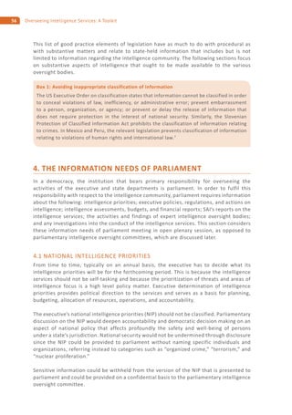 56 Overseeing Intelligence Services: A Toolkit
This list of good practice elements of legislation have as much to do with procedural as
with substantive matters and relate to state-held information that includes but is not
limited to information regarding the intelligence community. The following sections focus
on substantive aspects of intelligence that ought to be made available to the various
oversight bodies.
4. THE INFORMATION NEEDS OF PARLIAMENT
In a democracy, the institution that bears primary responsibility for overseeing the
activities of the executive and state departments is parliament. In order to fulfil this
responsibility with respect to the intelligence community, parliament requires information
about the following: intelligence priorities; executive policies, regulations, and actions on
intelligence; intelligence assessments, budgets, and financial reports; SAI’s reports on the
intelligence services; the activities and findings of expert intelligence oversight bodies;
and any investigations into the conduct of the intelligence services. This section considers
these information needs of parliament meeting in open plenary session, as opposed to
parliamentary intelligence oversight committees, which are discussed later.
4.1 NATIONAL INTELLIGENCE PRIORITIES
From time to time, typically on an annual basis, the executive has to decide what its
intelligence priorities will be for the forthcoming period. This is because the intelligence
services should not be self-tasking and because the prioritization of threats and areas of
intelligence focus is a high level policy matter. Executive determination of intelligence
priorities provides political direction to the services and serves as a basis for planning,
budgeting, allocation of resources, operations, and accountability.
The executive’s national intelligence priorities (NIP) should not be classified. Parliamentary
discussion on the NIP would deepen accountability and democratic decision making on an
aspect of national policy that affects profoundly the safety and well-being of persons
under a state’s jurisdiction. National security would not be undermined through disclosure
since the NIP could be provided to parliament without naming specific individuals and
organizations, referring instead to categories such as “organized crime,” “terrorism,” and
“nuclear proliferation.”
Sensitive information could be withheld from the version of the NIP that is presented to
parliament and could be provided on a confidential basis to the parliamentary intelligence
oversight committee.
Box 1: Avoiding inappropriate classification of information
The US Executive Order on classification states that information cannot be classified in order
to conceal violations of law, inefficiency, or administrative error; prevent embarrassment
to a person, organization, or agency; or prevent or delay the release of information that
does not require protection in the interest of national security. Similarly, the Slovenian
Protection of Classified Information Act prohibits the classification of information relating
to crimes. In Mexico and Peru, the relevant legislation prevents classification of information
relating to violations of human rights and international law.7
 