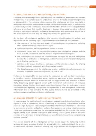 57Nathan – Intelligence Transparency, Secrecy, and Oversight in a Democracy
THREE
4.2 EXECUTIVE POLICIES, REGULATIONS, AND ACTIONS
Executive policies and regulations on intelligence are often secret, even in well-established
democracies. This is anomalous and undesirable because it violates the cardinal principle
of accountability. The primary rules governing the intelligence services, especially in
relation to investigative methods that infringe constitutional rights, ought to be subject to
parliamentary debate and review. A distinction should be drawn between departmental
rules and procedures that must be kept secret because they reveal sensitive technical
details of operational methods, and executive regulations and policies that should be in
the public domain because they are integral to democratic governance.
On the basis of intelligence legislation, the executive should present its policies and
regulations on the following topics to parliament for consideration and comment:
the exercise of the functions and powers of the intelligence organizations, including
their powers to infringe constitutional rights
operational policies, excluding sensitive technical details
ministerial control and the relationship between the intelligence services and the
head of state, the cabinet, and the minister responsible for intelligence
the relationship and division of responsibilities between the various intelligence
bodies, the co-ordination of intelligence, and the functions of any national intelligence
co-ordinating mechanism
relations with foreign intelligence services and the criteria and rules for sharing
intelligence about individuals with foreign governments
the disciplinary system of the intelligence services and the internal mechanisms for
ensuring respect for the constitution and the rule of law
Parliament is responsible for overseeing the executive as well as state institutions.
It therefore requires information about significant executive actions regarding the
intelligence services. Relevant actions include the appointment and dismissal of senior
staff; disciplinary action against senior staff; ministerial authorizations of intrusive
operations where this is a legal requirement (see Hutton—Tool 5); and major reforms
and innovations regarding the systems and operations of the intelligence community.
Information that is too sensitive for the public domain should be presented to the
parliamentary oversight committee on intelligence.
4.3 ANNUAL REPORTS OF INTELLIGENCE SERVICES
In a democracy, the publication of annual reports by government departments and other
organs of state is a necessary means of ensuring accountability to parliament and the
public at large. It provides a basis for parliament to determine whether there is adherence
to government priorities and policies and whether taxpayers are getting value for money.
There is no good reason to exclude the intelligence services from this practice. The annual
reports of the Dutch General Intelligence and Security Service (AIVD) offer an excellent
example of the provision of comprehensive and useful information without compromising
national security.8
The annual reports of the intelligence service should cover the following matters
(without divulging sensitive details): the annual objectives and priorities of the service;
its assessment of major threats to security; any major reforms of intelligence policies,
 