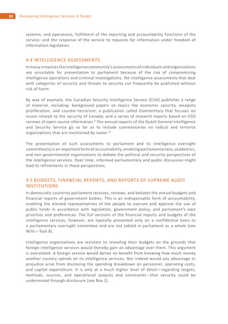 58 Overseeing Intelligence Services: A Toolkit
systems, and operations; fulfilment of the reporting and accountability functions of the
service; and the response of the service to requests for information under freedom of
information legislation.
4.4 INTELLIGENCE ASSESSMENTS
Inmanyinstancestheintelligencecommunity’sassessmentsofindividualsandorganizations
are unsuitable for presentation to parliament because of the risk of compromising
intelligence operations and criminal investigations. Yet intelligence assessments that deal
with categories of security and threats to security can frequently be published without
risk of harm.
By way of example, the Canadian Security Intelligence Service (CSIS) publishes a range
of material, including: background papers on topics like economic security, weapons
proliferation, and counter-terrorism; a publication called Commentary that focuses on
issues related to the security of Canada; and a series of research reports based on CSIS
reviews of open source information.9
The annual reports of the Dutch General Intelligence
and Security Service go so far as to include commentaries on radical and terrorist
organizations that are mentioned by name.10
The presentation of such assessments to parliament and its intelligence oversight
committee(s) is an important form of accountability, enabling parliamentarians, academics,
and non-governmental organizations to debate the political and security perspectives of
the intelligence services. Over time, informed parliamentary and public discussion might
lead to refinements in these perspectives.
4.5 BUDGETS, FINANCIAL REPORTS, AND REPORTS OF SUPREME AUDIT
INSTITUTIONS
In democratic countries parliament receives, reviews, and debates the annual budgets and
financial reports of government bodies. This is an indispensable form of accountability,
enabling the elected representatives of the people to oversee and approve the use of
public funds in accordance with legislation, government policy, and parliament’s own
priorities and preferences. The full versions of the financial reports and budgets of the
intelligence services, however, are typically presented only on a confidential basis to
a parliamentary oversight committee and are not tabled in parliament as a whole (see
Wills—Tool 8).
Intelligence organizations are resistant to revealing their budgets on the grounds that
foreign intelligence services would thereby gain an advantage over them. This argument
is overstated. A foreign service would derive no benefit from knowing how much money
another country spends on its intelligence services. Nor indeed would any advantage or
prejudice arise from disclosing the spending breakdown on personnel, operating costs,
and capital expenditure. It is only at a much higher level of detail—regarding targets,
methods, sources, and operational outputs and constraints—that security could be
undermined through disclosure (see Box 2).
 