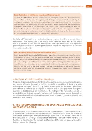 59Nathan – Intelligence Transparency, Secrecy, and Oversight in a Democracy
THREE
Similarly, a SAI’s annual report on the intelligence services should have two versions: a
public report that is presented to parliament and a classified report with greater detail
that is presented to the relevant parliamentary oversight committee. The legislation
governing the reports of the auditor-general should provide for the protection of sensitive
information (see Box 3).
4.6 DEALING WITH INTELLIGENCE SCANDALS
The preceding discussion focused on the intelligence information that parliament requires
as a matter of course in order to fulfil its oversight responsibility. If there is a crisis
involving the intelligence services (e.g., revelations of spying on politicians), parliament
can establish a commission of inquiry or request one of the specialized intelligence
oversight bodies to conduct an investigation. The findings of the investigation should be
presented to and debated openly by parliament. If this is not done openly, there will be
no public confidence in the investigation and no public assurance that any wrongdoing has
been dealt with properly.
5. THE INFORMATION NEEDS OF SPECIALIZED INTELLIGENCE
OVERSIGHT BODIES
The information needs of specialized intelligence oversight bodies—foremost of which are
a parliamentary intelligence oversight committee, an independent inspector general of
intelligence, and an expert intelligence oversight body (such as the Review Committee on
the Intelligence and Security Services in the Netherlands)—derive from the mandate and
functions of these bodies. The mandate and functions differ from one country to another
but may include the following:
Box 2: Publication of intelligence budgets and financial reports
In 2006, the Ministerial Review Commission on Intelligence in South Africa scrutinized
the classified budgets, financial reports, and strategic plans submitted annually by the
intelligence services to the parliamentary intelligence oversight committee. The Commission
concluded that the publication of these documents would not in any way compromise
intelligence operations or the security of the country. The Commission agreed with the
National Treasury’s view that the intelligence budgets and financial reports should be
presented openly to parliament. Sensitive details could be limited to the documents that
are considered in closed sessions of the oversight committee.11
Box 3: Protecting sensitive information in financial audits
South Africa’s Public Audit Act of 2004 contains several provisions on protection of sensitive
information. It states that the auditor-general must take precautionary steps to guard
against the disclosure of secret or classified information obtained in the course of an audit.
When reporting on a confidential security account, the auditor-general “must have due
regard for the special nature of the account and, on the written advice from the relevant
Minister, on the basis of national interest, may exclude confidential, secret or classified
details of findings from the audit report, provided that the audit report states that these
details were excluded.”
 