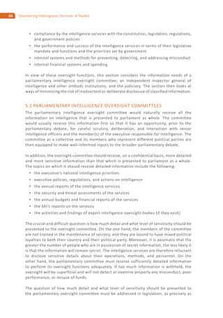 60 Overseeing Intelligence Services: A Toolkit
compliance by the intelligence services with the constitution, legislation, regulations,
and government policies
the performance and success of the intelligence services in terms of their legislative
mandate and functions and the priorities set by government
internal systems and methods for preventing, detecting, and addressing misconduct
internal financial systems and spending
In view of these oversight functions, this section considers the information needs of a
parliamentary intelligence oversight committee; an independent inspector general of
intelligence and other ombuds institutions; and the judiciary. The section then looks at
ways of minimizing the risk of inadvertent or deliberate disclosure of classified information.
5.1 PARLIAMENTARY INTELLIGENCE OVERSIGHT COMMITTEES
The parliamentary intelligence oversight committee would naturally receive all the
information on intelligence that is presented to parliament as whole. The committee
would usually receive this information first so that it has an opportunity, prior to the
parliamentary debate, for careful scrutiny, deliberation, and interaction with senior
intelligence officers and the member(s) of the executive responsible for intelligence. The
committee as a collective and its members who represent different political parties are
then equipped to make well-informed inputs to the broader parliamentary debate.
In addition, the oversight committee should receive, on a confidential basis, more detailed
and more sensitive information than that which is presented to parliament as a whole.
The topics on which it should receive detailed information include the following:
the executive’s national intelligence priorities
executive policies, regulations, and actions on intelligence
the annual reports of the intelligence services
the security and threat assessments of the services
the annual budgets and financial reports of the services
the SAI’s reports on the services
the activities and findings of expert intelligence oversight bodies (if they exist)
The crucial and difficult question is how much detail and what level of sensitivity should be
presented to the oversight committee. On the one hand, the members of the committee
are not trained in the maintenance of secrecy, and they are bound to have mixed political
loyalties to both their country and their political party. Moreover, it is axiomatic that the
greater the number of people who are in possession of secret information, the less likely it
is that the information will remain secret. The intelligence services are therefore reluctant
to disclose sensitive details about their operations, methods, and personnel. On the
other hand, the parliamentary committee must receive sufficiently detailed information
to perform its oversight functions adequately. If too much information is withheld, the
oversight will be superficial and will not detect or examine properly any misconduct, poor
performance, or misuse of funds.
The question of how much detail and what level of sensitivity should be presented to
the parliamentary oversight committee must be addressed in legislation, as precisely as
 