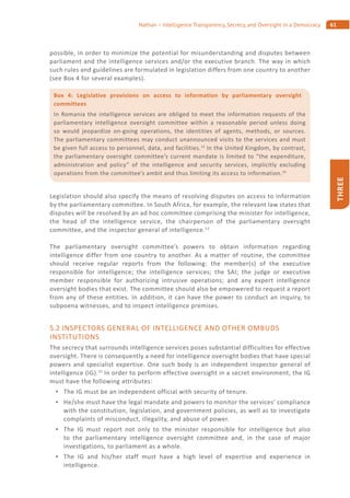 61Nathan – Intelligence Transparency, Secrecy, and Oversight in a Democracy
THREE
possible, in order to minimize the potential for misunderstanding and disputes between
parliament and the intelligence services and/or the executive branch. The way in which
such rules and guidelines are formulated in legislation differs from one country to another
(see Box 4 for several examples).
Legislation should also specify the means of resolving disputes on access to information
by the parliamentary committee. In South Africa, for example, the relevant law states that
disputes will be resolved by an ad hoc committee comprising the minister for intelligence,
the head of the intelligence service, the chairperson of the parliamentary oversight
committee, and the inspector general of intelligence.12
The parliamentary oversight committee’s powers to obtain information regarding
intelligence differ from one country to another. As a matter of routine, the committee
should receive regular reports from the following: the member(s) of the executive
responsible for intelligence; the intelligence services; the SAI; the judge or executive
member responsible for authorizing intrusive operations; and any expert intelligence
oversight bodies that exist. The committee should also be empowered to request a report
from any of these entities. In addition, it can have the power to conduct an inquiry, to
subpoena witnesses, and to inspect intelligence premises.
5.2 INSPECTORS GENERAL OF INTELLIGENCE AND OTHER OMBUDS
INSTITUTIONS
The secrecy that surrounds intelligence services poses substantial difficulties for effective
oversight. There is consequently a need for intelligence oversight bodies that have special
powers and specialist expertise. One such body is an independent inspector general of
intelligence (IG).15
In order to perform effective oversight in a secret environment, the IG
must have the following attributes:
The IG must be an independent official with security of tenure.
He/she must have the legal mandate and powers to monitor the services’ compliance
with the constitution, legislation, and government policies, as well as to investigate
complaints of misconduct, illegality, and abuse of power.
The IG must report not only to the minister responsible for intelligence but also
to the parliamentary intelligence oversight committee and, in the case of major
investigations, to parliament as a whole.
The IG and his/her staff must have a high level of expertise and experience in
intelligence.
Box 4: Legislative provisions on access to information by parliamentary oversight
committees
In Romania the intelligence services are obliged to meet the information requests of the
parliamentary intelligence oversight committee within a reasonable period unless doing
so would jeopardize on-going operations, the identities of agents, methods, or sources.
The parliamentary committees may conduct unannounced visits to the services and must
be given full access to personnel, data, and facilities.13
In the United Kingdom, by contrast,
the parliamentary oversight committee’s current mandate is limited to “the expenditure,
administration and policy” of the intelligence and security services, implicitly excluding
operations from the committee’s ambit and thus limiting its access to information.14
 