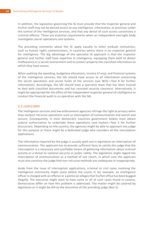 62 Overseeing Intelligence Services: A Toolkit
In addition, the legislation governing the IG must provide that the inspector general and
his/her staff may not be denied access to any intelligence, information, or premises under
the control of the intelligence services, and that any denial of such access constitutes a
criminal offence. These are essential requirements when an independent oversight body
investigates secret operations and systems.
The preceding comments about the IG apply equally to other ombuds institutions,
such as human rights commissioners, in countries where there is no inspector general
for intelligence. The big advantage of the specialist IG approach is that the inspector
general and his/her staff have expertise in intelligence, equipping them both to detect
malfeasance in a secret environment and to protect properly the classified information to
which they have access.
When auditing the spending, budgetary allocations, income (if any), and financial systems
of the intelligence services, the SAI should have access to all information concerning
the secret operations and secret funds of the services (see Wills—Tool 8 for further
information). Accordingly, the SAI should have a specialist team that has been trained
to deal with classified documents and has received security clearance. Alternatively, it
might be appropriate for the office of the independent inspector general of intelligence to
conduct the financial audit in co-operation with the SAI.
5.3 JUDICIARY
The intelligence services and law enforcement agencies infringe the right to privacy when
they conduct intrusive operations such as interception of communication and search and
seizure. Consequently, in most democratic countries government bodies must obtain
judicial authorization to undertake these operations (see Hutton—Tool 5 for further
discussion). Depending on the country, the agencies might be able to approach any judge
for this purpose or there might be a dedicated judge who considers all the interception
applications.
The information required by the judge is usually spelt out in legislation on interception of
communication. The applicant has to provide sufficient facts to satisfy the judge that the
interception is a necessary and justifiable means of gathering information about criminal
activity or a threat to national security or public safety. The legislation might regard the
interception of communication as a method of last resort, in which case the applicant
must also convince the judge that non-intrusive methods are inadequate or inappropriate.
Aside from the issue of interception applications, criminal or civil cases involving the
intelligence community might come before the courts if, for example, an intelligence
officer is charged with an offence or a politician alleges that his/her office has been bugged
illegally. The executive might want to have some or all of such cases heard in camera.
Democracies differ on how this problem is addressed. The matter might be covered by
legislation or it might be left to the discretion of the presiding judge (Box 5).
 