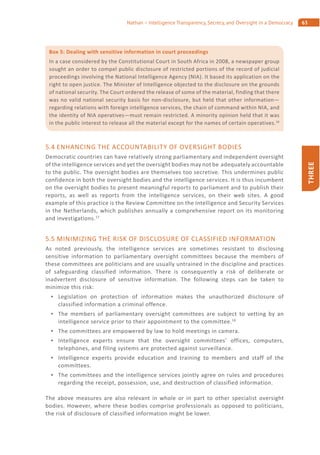 63Nathan – Intelligence Transparency, Secrecy, and Oversight in a Democracy
THREE
5.4 ENHANCING THE ACCOUNTABILITY OF OVERSIGHT BODIES
Democratic countries can have relatively strong parliamentary and independent oversight
of the intelligence services and yet the oversight bodies may not be adequately accountable
to the public. The oversight bodies are themselves too secretive. This undermines public
confidence in both the oversight bodies and the intelligence services. It is thus incumbent
on the oversight bodies to present meaningful reports to parliament and to publish their
reports, as well as reports from the intelligence services, on their web sites. A good
example of this practice is the Review Committee on the Intelligence and Security Services
in the Netherlands, which publishes annually a comprehensive report on its monitoring
and investigations.17
5.5 MINIMIZING THE RISK OF DISCLOSURE OF CLASSIFIED INFORMATION
As noted previously, the intelligence services are sometimes resistant to disclosing
sensitive information to parliamentary oversight committees because the members of
these committees are politicians and are usually untrained in the discipline and practices
of safeguarding classified information. There is consequently a risk of deliberate or
inadvertent disclosure of sensitive information. The following steps can be taken to
minimize this risk:
Legislation on protection of information makes the unauthorized disclosure of
classified information a criminal offence.
The members of parliamentary oversight committees are subject to vetting by an
intelligence service prior to their appointment to the committee.18
The committees are empowered by law to hold meetings in camera.
Intelligence experts ensure that the oversight committees’ offices, computers,
telephones, and filing systems are protected against surveillance.
Intelligence experts provide education and training to members and staff of the
committees.
The committees and the intelligence services jointly agree on rules and procedures
regarding the receipt, possession, use, and destruction of classified information.
The above measures are also relevant in whole or in part to other specialist oversight
bodies. However, where these bodies comprise professionals as opposed to politicians,
the risk of disclosure of classified information might be lower.
Box 5: Dealing with sensitive information in court proceedings
In a case considered by the Constitutional Court in South Africa in 2008, a newspaper group
sought an order to compel public disclosure of restricted portions of the record of judicial
proceedings involving the National Intelligence Agency (NIA). It based its application on the
right to open justice. The Minister of Intelligence objected to the disclosure on the grounds
of national security. The Court ordered the release of some of the material, finding that there
was no valid national security basis for non-disclosure, but held that other information—
regarding relations with foreign intelligence services, the chain of command within NIA, and
the identity of NIA operatives—must remain restricted. A minority opinion held that it was
in the public interest to release all the material except for the names of certain operatives.16
 