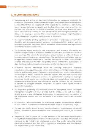 64 Overseeing Intelligence Services: A Toolkit
6. RECOMMENDATIONS
Transparency and access to state-held information are necessary conditions for
democratic governance, protection of human rights, and prevention of abuse of power.
Secrecy should thus be exceptional. With respect to the intelligence community,
secrecy should be based on specific and significant harm that might arise from the
disclosure of information. It should be confined to those areas where disclosure
would cause serious harm to the lives of individuals, the intelligence services, the
state, or the country as a whole. The harm arising from disclosure might have to be
balanced against a compelling public interest in disclosure.
The responsibility for drafting legislation on protection of and access to information
should lie with the department of justice or constitutional affairs and not with the
intelligence services. Parliament should endeavour to ensure that the legislation is
consistent with democratic norms.
The legislation should emphasize that transparency and access to information are
fundamental principles of democracy and that classification of information must be
used sparingly. The criteria for classification should indicate a sufficient degree of
harm and certainty to warrant non-disclosure. The legislation should enable a person
charged with unlawful disclosure of classified information to raise a public interest
defence. The executive should be obliged to promote and facilitate public access to
state-held information, including information on the intelligence services.
Parliament requires information about the following: intelligence priorities;
executive policies, regulations, and actions on intelligence; intelligence assessments,
budgets, and financial reports; SAI reports on the intelligence services; the activities
and findings of expert intelligence oversight bodies; and any investigations into
the conduct of the intelligence services. The parliamentary intelligence oversight
committee should receive on a confidential basis more detailed and more sensitive
information on these topics. The information must be sufficient for the committee
to perform its oversight functions adequately. The details in this regard should be
specified in legislation.
The legislation governing the inspector general of intelligence and/or the expert
intelligence oversight body must provide that the entity and its staff may not be
denied access to any intelligence, information, or premises under the control of
the intelligence services, and that any denial of such access constitutes a criminal
offence.
In criminal or civil cases involving the intelligence services, the decision on whether
to hear some or all of the case in camera should be made by the presiding judge.
The oversight bodies should present meaningful reports to parliament and should
publish their reports, as well as reports from the intelligence services, on their web
sites.
Steps can be taken to reduce the risk that members of the parliamentary intelligence
oversight committee deliberately or inadvertently disclose classified information: the
members can be vetted by an intelligence service; they can be trained to protect
classified information; and their offices, computers, telephones, and filing systems
can be protected against surveillance.
 