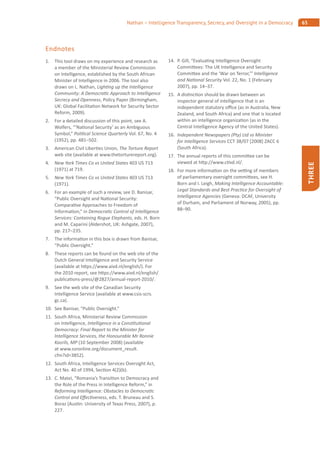 65Nathan – Intelligence Transparency, Secrecy, and Oversight in a Democracy
THREE
Endnotes
1. This tool draws on my experience and research as
a member of the Ministerial Review Commission
on Intelligence, established by the South African
Minister of Intelligence in 2006. The tool also
draws on L. Nathan, Ligh ng up the Intelligence
Community: A Democra c Approach to Intelligence
Secrecy and Openness, Policy Paper (Birmingham,
UK: Global Facilita on Network for Security Sector
Reform, 2009).
2. For a detailed discussion of this point, see A.
Wolfers, “‘Na onal Security’ as an Ambiguous
Symbol,” Poli cal Science Quarterly Vol. 67, No. 4
(1952), pp. 481–502.
3. American Civil Liber es Union, The Torture Report
web site (available at www.thetorturereport.org).
4. New York Times Co vs United States 403 US 713
(1971) at 719.
5. New York Times Co vs United States 403 US 713
(1971).
6. For an example of such a review, see D. Banisar,
“Public Oversight and Na onal Security:
Compara ve Approaches to Freedom of
Informa on,” in Democra c Control of Intelligence
Services: Containing Rogue Elephants, eds. H. Born
and M. Caparini (Aldershot, UK: Ashgate, 2007),
pp. 217–235.
7. The informa on in this box is drawn from Banisar,
“Public Oversight.”
8. These reports can be found on the web site of the
Dutch General Intelligence and Security Service
(available at h ps://www.aivd.nl/english/). For
the 2010 report, see h ps://www.aivd.nl/english/
publica ons-press/@2827/annual-report-2010/.
9. See the web site of the Canadian Security
Intelligence Service (available at www.csis-scrs.
gc.ca).
10. See Banisar, “Public Oversight.”
11. South Africa, Ministerial Review Commission
on Intelligence, Intelligence in a Cons tu onal
Democracy: Final Report to the Minister for
Intelligence Services, the Honourable Mr Ronnie
Kasrils, MP (10 September 2008) (available
at www.ssronline.org/document_result.
cfm?id=3852).
12. South Africa, Intelligence Services Oversight Act,
Act No. 40 of 1994, Sec on 4(2)(b).
13. C. Matei, “Romania’s Transi on to Democracy and
the Role of the Press in Intelligence Reform,” in
Reforming Intelligence: Obstacles to Democra c
Control and E ec veness, eds. T. Bruneau and S.
Boraz (Aus n: University of Texas Press, 2007), p.
227.
14. P. Gill, “Evalua ng Intelligence Oversight
Commi ees: The UK Intelligence and Security
Commi ee and the ‘War on Terror,’” Intelligence
and Na onal Security Vol. 22, No. 1 (February
2007), pp. 14–37.
15. A dis nc on should be drawn between an
inspector general of intelligence that is an
independent statutory o ce (as in Australia, New
Zealand, and South Africa) and one that is located
within an intelligence organiza on (as in the
Central Intelligence Agency of the United States).
16. Independent Newspapers (Pty) Ltd vs Minister
for Intelligence Services CCT 38/07 [2008] ZACC 6
(South Africa).
17. The annual reports of this commi ee can be
viewed at h p://www.c vd.nl/.
18. For more informa on on the ve ng of members
of parliamentary oversight commi ees, see H.
Born and I. Leigh, Making Intelligence Accountable:
Legal Standards and Best Prac ce for Oversight of
Intelligence Agencies (Geneva: DCAF, University
of Durham, and Parliament of Norway, 2005), pp.
88–90.
 