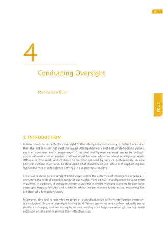 69
FOUR
1. INTRODUCTION
In new democracies, effective oversight of the intelligence community is crucial because of
the inherent tension that exists between intelligence work and certain democratic values,
such as openness and transparency. If national intelligence services are to be brought
under external civilian control, civilians must become educated about intelligence work.
Otherwise, the work will continue to be monopolized by service professionals. A new
political culture must also be developed that prevents abuse while still supporting the
legitimate role of intelligence services in a democratic society.
This tool explains how oversight bodies investigate the activities of intelligence services. It
considers the widest possible range of oversight, from ad hoc investigations to long-term
inquiries. In addition, it considers those situations in which multiple standing bodies have
oversight responsibilities and those in which no permanent body exists, requiring the
creation of a temporary body.
Moreover, this tool is intended to serve as a practical guide to how intelligence oversight
is conducted. Because oversight bodies in different countries are confronted with many
similar challenges, understanding basic methodology can help new oversight bodies avoid
common pitfalls and maximize their effectiveness.
Conducting Oversight
4
Monica den Boer
 