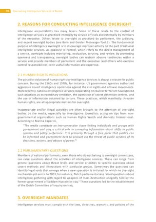 70 Overseeing Intelligence Services: A Toolkit
2. REASONS FOR CONDUCTING INTELLIGENCE OVERSIGHT
Intelligence accountability has many layers. Some of these relate to the control of
intelligence services as practiced internally by service officials and externally by members
of the executive. Others relate to oversight as practiced by parliament, the judiciary,
and expert oversight bodies (see Born and Geisler Mesevage–Tool 1). The fundamental
purpose of intelligence oversight is to discourage improper activity on the part of national
intelligence services. As opposed to control, which refers to the direct management of
a service, oversight includes monitoring, evaluation, scrutiny, and review. By promoting
openness and transparency, oversight bodies can restrain abusive tendencies within a
service and provide members of parliament and the executive (and others who exercise
control responsibilities) with useful information and expertise.
2.1 HUMAN RIGHTS VIOLATIONS
The possible violation of human rights by intelligence services is always a reason for public
concern. During the 1960s and 1970s, for instance, US government agencies authorized
aggressive covert intelligence operations against the civil rights and antiwar movements.
More recently, national intelligence services cooperating on counter terrorism have utilized
such practices as extraordinary rendition, the operation of secret detention centres, and
the use of information obtained by torture. These practices, which manifestly threaten
human rights, are all appropriate matters for oversight.
Inappropriate and/or illegal activities are often brought to the attention of oversight
bodies by the media, especially by investigative journalists acting on tips from non-
governmental organizations such as Human Rights Watch and Amnesty International.
According to Marina Caparini,
“The media constitute an interconnective tissue linking individuals and groups with
government and play a critical role in conveying information about shifts in public
opinion and policy preference…It is primarily through a free press that publics can
be informed and government held to account via the threat of public scrutiny of its
decisions, actions, and abuses of power.”1
2.2 PARLIAMENTARY QUESTIONS
Members of national parliaments, even those who do not belong to oversight committees,
can raise questions about the activities of intelligence services. These can range from
general questions about threat levels and service priorities to specific questions about
covert methods and interactions with particular groups. Sometimes the questions can
identify legal voids that emerge when a new operation is initiated for which no oversight
mechanism yet exists. In 2003, for instance, Dutch parliamentarians raised questions about
intelligence gathering with regard to weapons of mass destruction allegedly held by the
former government of Saddam Hussein in Iraq.2
These questions led to the establishment
of the Dutch Committee of Inquiry on Iraq.
3. OVERSIGHT MANDATES
Intelligence services must comply with the laws, directives, warrants, and policies of the
 