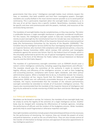 71den Boer – Conducting Oversight
FOUR
governments that they serve.3
Intelligence oversight bodies must similarly respect the
laws, or mandates, that both establish and limit their investigative powers. Oversight
mandates are usually drafted in the most neutral manner possible so as to avoid political
controversy. This is particularly important when the oversight body is temporary, as in
the case of an ad hoc inquiry into a specific incident. Nevertheless, mandates need to
be specific and clear and commensurate with the powers, methods, and resources of the
service(s) being overseen.
The mandates of oversight bodies may be complementary, or they may overlap. The latter
is preferable because a single oversight mechanism is generally considered insufficient.
For this reason, the intelligence oversight system in Italy was recently expanded from
merely ex post oversight by the Constitutional Court to include two new mechanisms: an
internal administrative body (the Office of the Inspector General) and an external political
body (the Parliamentary Committee for the Security of the Republic [COPASIR]).4
The
Canadian Security Intelligence Service (CSIS) has four overlapping oversight mechanisms:
an Inspector General, who monitors CSIS compliance with operational policies; a Security
Intelligence Review Committee (SIRC), which reviews CSIS activities and investigates
complaints against the service (see Farson–Tool 2); the Federal Court of Canada, which is
the only body authorized to permit the use of special investigative measures;5
and public
reporting, in the form of the Minister for Public Safety’s Annual Statement on National
Security and the CSIS Public Report.6
The mandate of a parliamentary oversight committee such as COPASIR should cover a
nation’s entire intelligence community, including supporting departments and officials.7
The mandate should give the committee all the authority it needs to monitor the
legality, efficacy, and efficiency of the intelligence services, as well as their budgeting
and accounting practices, compliance with human rights standards, and other policy/
administrative aspects. When a mandate fails to do so, it should be revised. For instance,
when an Australian ad hoc inquiry found that the Defence Imagery and Geospatial
Organization (DIGO) was not sufficiently accountable because of a restricted oversight
mandate, the inquiry recommended that the mandate of the relevant parliamentary
oversight committee be extended to include all of Australia’s intelligence services. The
inquiry also recommended that the mandate of the Inspector General of Intelligence and
Security be widened to include monitoring of DIGO (see Born and Geisler Mesevage–Tool
1).8
3.1 TYPES OF MANDATES
Mandates can be broad or narrow. For instance, the mandate of one oversight body may
be simply to verify the legality of the activities of a single intelligence service. Another
body may be charged with reviewing the effectiveness of multiple agencies, including
the performance of officials and the conduct of the budgetary process. Wider mandates
generally help to avoid fragmented or otherwise imperfect oversight.
Oversight mandates sometimes include powers that extend beyond those strictly necessary
for the performance of monitoring. For instance, they can include the powers of arrest
and pretrial detention, as well as the use of lethal force. They can also include control of
the transfer of information to foreign services and approval of executive appointments to
top intelligence positions.9
 