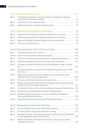 vi Overseeing Intelligence Services: A Toolkit
Tool 4: Conducting Oversight. . . . . . . . . . . . . . . . . . . . . . . . . . . . . . . . . . . . . . . . 67
Box 1: The Dutch parliamentary inquiry into special investigative measures:
a case study in thematic oversight. . . . . . . . . . . . . . . . . . . . . . . . . . . . . . . . . . . . . . . . . . . . 76
Box 2: Elements of a basic inspection plan . . . . . . . . . . . . . . . . . . . . . . . . . . . . . . . . . . . . . . . . . . 78
Box 3: Additional tasks for a detailed inspection plan. . . . . . . . . . . . . . . . . . . . . . . . . . . . . . . 78
Tool 5: Overseeing Information Collection . . . . . . . . . . . . . . . . . . . . . . . . . 87
Box 1: Application requirements for judicial authorizations in Canada . . . . . . . . . . . . . 96
Box 2: Parliamentary oversight of information collection in Germany. . . . . . . . . . . . . . . 98
Box 3: Belgium’s Standing Intelligence Agencies Review Committee. . . . . . . . . . . . . . . . 99
Box 4: Germany’s G10 Commission . . . . . . . . . . . . . . . . . . . . . . . . . . . . . . . . . . . . . . . . . . . . . . . . . . . 99
Tool 6: Overseeing the Use of Personal Data . . . . . . . . . . . . . . . . . . . . . 103
Box 1: The “quality of law” test in practice . . . . . . . . . . . . . . . . . . . . . . . . . . . . . . . . . . . . . . . . . . 110
Table 1: Council of Europe data protection principles . . . . . . . . . . . . . . . . . . . . . . . . . . . . . . . . 111
Box 2: Limits on the processing of personal data in selected jurisdictions. . . . . . . . . 113
Box 3: Prohibiting improper disclosure of personal data in Romania. . . . . . . . . . . . . . . 113
Box 4: The duty to disclose information concerning databanks under Canadian
law. . . . . . . . . . . . . . . . . . . . . . . . . . . . . . . . . . . . . . . . . . . . . . . . . . . . . . . . . . . . . . . . . . . . . . . . . . . . 114
Box 5: The right of access to personal data held by intelligence services under
Dutch law. . . . . . . . . . . . . . . . . . . . . . . . . . . . . . . . . . . . . . . . . . . . . . . . . . . . . . . . . . . . . . . . . . . . . 115
Box 6: Access to personal data held by intelligence services: good practice
identiﬁed by the UN special rapporteur. . . . . . . . . . . . . . . . . . . . . . . . . . . . . . . . . . . . . . 116
Box 7: The duty to notify data subjects under German law . . . . . . . . . . . . . . . . . . . . . . . . . 117
Box 8: Regular assessments of data held by intelligence services: good practice
identiﬁed by the UN special rapporteur. . . . . . . . . . . . . . . . . . . . . . . . . . . . . . . . . . . . . . 117
Box 9: The duties to review, correct, and erase personal data under German law . . 118
Table 2: Characteristics of independent external oversight bodies. . . . . . . . . . . . . . . . . . . 119
Box 10: Denmark’s Control Committee on Police and Military Intelligence
Services (Wamberg Committee) . . . . . . . . . . . . . . . . . . . . . . . . . . . . . . . . . . . . . . . . . . . . . . 120
Box 11: Sweden’s Commission on Security and Integrity Protection . . . . . . . . . . . . . . . . . 121
Tool 7: Overseeing Information Sharing . . . . . . . . . . . . . . . . . . . . . . . . . . 127
Box 1: Ad hoc Canadian inquiries into information sharing. . . . . . . . . . . . . . . . . . . . . . . . . 133
Box 2: An ad hoc British inquiry into information sharing . . . . . . . . . . . . . . . . . . . . . . . . . . 134
Box 3: Oversight of foreign information sharing by the Dutch Review Committee
on the Intelligence and Security Services. . . . . . . . . . . . . . . . . . . . . . . . . . . . . . . . . . . . 138
Box 4: Review of domestic information sharing by an inquiry into Australian
intelligence services . . . . . . . . . . . . . . . . . . . . . . . . . . . . . . . . . . . . . . . . . . . . . . . . . . . . . . . . . 142
 