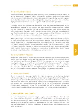 73den Boer – Conducting Oversight
FOUR
4.1 INFORMATION RIGHTS
Information rights, which give oversight bodies access to information, may be passive or
active. An oversight body with passive information rights can receive information about
intelligence activities in document form and through briefings. Ideally, such briefings are
current and comprehensive; but, depending on the prevailing laws, they may not include
highly sensitive information such as budgetary matters and covert operations.
Oversight bodies with only passive information rights are completely dependent on the
agencies they oversee for the breadth and accuracy of the information they receive.
For this reason, it is preferable for oversight bodies to have both passive and active
information rights. Oversight bodies with active information rights are entitled to seek
out the information that they require—for instance, by compelling officials to provide the
information or by making unannounced visits to the service’s premises.
Although oversight bodies should have unlimited access to all the information they require
in order to discharge their duties, this is not always the case. For instance, most oversight
bodies have access to classified information, but some do not. On the other hand, some
restrictions may be sensible, such as those that protect the identities of sources. Such
restrictions apply, for example, to access to information by South Africa’s parliamentary
Joint Standing Committee on Intelligence. In Argentina, Canada, and the United States,
certain oversight bodies have unlimited access to information.
4.2 INVESTIGATIVE POWERS
Beyond the mere ability to scrutinize information provided to them, intelligence oversight
bodies need the power to initiate investigations. The Dutch Review Committee on
the Intelligence and Security Services (CTIVD), for example, has the power to initiate
investigations based on complaints it receives against intelligence services. The mandates
of other oversight bodies empower them to initiate investigations on their own, without
the basis of a complaint. Specific investigative powers include the authority to request
and/or compel officials to appear before the oversight body to answer questions.
4.3 APPROVAL POWERS
Some mandates give oversight bodies the right to approve, or authorize, strategic
intelligence programmes, service budgets, and/or top-level appointments. Oversight bodies
possessing one or more of these approval powers can use them to exercise meaningful
influence over the services they oversee, especially in the setting of intelligence priorities.
For instance, the “power of the purse” exercised by the US congressional intelligence
committees is considered a strong tool for oversight and control because it allows the
committees to indicate intelligence and policy priorities through monetary allocations.
5. OVERSIGHT METHODS
In addition to defining powers, an oversight body’s mandate should define the methods it
can use to conduct investigations. Those most frequently utilized are inspections, hearings,
and documentary analysis. Other methods include interviews, witness statements, and
direct access to databases (the last of which Belgian and Dutch officials consider a key
method of oversight). All are used individually, in tandem, and in sequence to pursue the
goals of oversight.
 