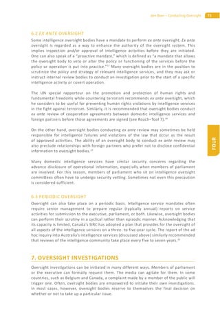 75den Boer – Conducting Oversight
FOUR
6.2 EX ANTE OVERSIGHT
Some intelligence oversight bodies have a mandate to perform ex ante oversight. Ex ante
oversight is regarded as a way to enhance the authority of the oversight system. This
implies inspection and/or approval of intelligence activities before they are initiated.
One can also speak of a “proactive mandate,” which is defined as “a mandate that allows
the oversight body to veto or alter the policy or functioning of the services before the
policy or operation is put into practice.”17
Many oversight bodies are in the position to
scrutinize the policy and strategy of relevant intelligence services, and they may ask or
instruct internal review bodies to conduct an investigation prior to the start of a specific
intelligence activity or covert operation.
The UN special rapporteur on the promotion and protection of human rights and
fundamental freedoms while countering terrorism recommends ex ante oversight, which
he considers to be useful for preventing human rights violations by intelligence services
in the fight against terrorism. Similarly, it is recommended that oversight bodies conduct
ex ante review of cooperation agreements between domestic intelligence services and
foreign partners before those agreements are signed (see Roach–Tool 7).18
On the other hand, oversight bodies conducting ex ante review may sometimes be held
responsible for intelligence failures and violations of the law that occur as the result
of approved activities. The ability of an oversight body to conduct ex ante review may
also preclude relationships with foreign partners who prefer not to disclose confidential
information to oversight bodies.19
Many domestic intelligence services have similar security concerns regarding the
advance disclosure of operational information, especially when members of parliament
are involved. For this reason, members of parliament who sit on intelligence oversight
committees often have to undergo security vetting. Sometimes not even this precaution
is considered sufficient.
6.3 PERIODIC OVERSIGHT
Oversight can also take place on a periodic basis. Intelligence service mandates often
require senior management to prepare regular (typically annual) reports on service
activities for submission to the executive, parliament, or both. Likewise, oversight bodies
can perform their scrutiny in a cyclical rather than episodic manner. Acknowledging that
its capacity is limited, Canada’s SIRC has adopted a plan that provides for the oversight of
all aspects of the intelligence services on a three- to five-year cycle. The report of the ad
hoc inquiry into Australia’s intelligence services (discussed above) similarly recommended
that reviews of the intelligence community take place every five to seven years.20
7. OVERSIGHT INVESTIGATIONS
Oversight investigations can be initiated in many different ways. Members of parliament
or the executive can formally request them. The media can agitate for them. In some
countries, such as Belgium and Canada, a complaint made by a member of the public will
trigger one. Often, oversight bodies are empowered to initiate their own investigations.
In most cases, however, oversight bodies reserve to themselves the final decision on
whether or not to take up a particular issue.
 