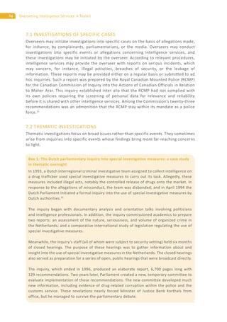 76 Overseeing Intelligence Services: A Toolkit
Box 1: The Dutch parliamentary inquiry into special investigative measures: a case study
in thematic oversight
In 1993, a Dutch interregional criminal investigative team assigned to collect intelligence on
a drug trafficker used special investigative measures to carry out its task. Allegedly, these
measures included illegal acts, notably the controlled release of drugs onto the market. In
response to the allegations of misconduct, the team was disbanded, and in April 1994 the
Dutch Parliament initiated a formal inquiry into the use of special investigative measures by
Dutch authorities.22
The inquiry began with documentary analysis and orientation talks involving politicians
and intelligence professionals. In addition, the inquiry commissioned academics to prepare
two reports: an assessment of the nature, seriousness, and volume of organized crime in
the Netherlands; and a comparative international study of legislation regulating the use of
special investigative measures.
Meanwhile, the inquiry’s staff (all of whom were subject to security vetting) held six months
of closed hearings. The purpose of these hearings was to gather information about and
insight into the use of special investigative measures in the Netherlands. The closed hearings
also served as preparation for a series of open, public hearings that were broadcast directly.
The inquiry, which ended in 1996, produced an elaborate report, 6,700 pages long with
129 recommendations. Two years later, Parliament created a new, temporary committee to
evaluate implementation of those recommendations. The new committee developed much
new information, including evidence of drug-related corruption within the police and the
customs service. These revelations nearly forced Minister of Justice Benk Korthals from
office, but he managed to survive the parliamentary debate.
7.1 INVESTIGATIONS OF SPECIFIC CASES
Overseers may initiate investigations into specific cases on the basis of allegations made,
for instance, by complainants, parliamentarians, or the media. Overseers may conduct
investigations into specific events or allegations concerning intelligence services, and
these investigations may be initiated by the overseer. According to relevant procedures,
intelligence services may provide the overseer with reports on serious incidents, which
may concern, for instance, illegal activities, breaches of security, or the leakage of
information. These reports may be provided either on a regular basis or submitted to ad
hoc inquiries. Such a report was prepared by the Royal Canadian Mounted Police (RCMP)
for the Canadian Commission of Inquiry into the Actions of Canadian Officials in Relation
to Maher Arar. This inquiry established inter alia that the RCMP had not complied with
its own policies requiring the screening of personal data for relevance and reliability
before it is shared with other intelligence services. Among the Commission’s twenty-three
recommendations was an admonition that the RCMP stay within its mandate as a police
force.21
7.2 THEMATIC INVESTIGATIONS
Thematic investigations focus on broad issues rather than specific events. They sometimes
arise from inquiries into specific events whose findings bring more far-reaching concerns
to light.
 