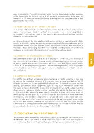 79den Boer – Conducting Oversight
FOUR
great responsibility. Thus, it is incumbent upon them to demonstrate in their work and
public demeanour the highest standards of oversight professionalism. Otherwise, the
credibility of the oversight process will suffer, and the public will lose confidence in their
governmental institutions.
9.1 INDEPENDENCE OF THE OVERSIGHT BODY
An oversight body cannot be considered professional if its independence and autonomy
are not absolutely guaranteed by law. Professionalism also requires that oversight bodies
be thoroughly non-partisan—that is, free from the pressures of party politics, executive
meddling, and media pressure.
As a practical matter, the best way to defend against political or media pressure is to be
mindful of it. For this reason, oversight personnel often benefit from media training, which,
among other things, prepares them to answer unexpected questions from politicians or
the media. This is particularly important in view of the need to prevent the inadvertent
disclosure of confidential information when responding to such questions.
9.2 EXPERTISE OF OVERSIGHT EMPLOYEES
Ideally, members of oversight bodies and their employees should have prior knowledge of
and experience with a range of security agencies, including police and military agencies
as well as foreign and domestic intelligence services. Those who do not should receive
training at the earliest possible opportunity and be encouraged and/or required to attend
continuing education seminars on a regular basis, as well as to review the applicable rules
and regulations.
9.3 CLASSIFIED INFORMATION
One of the most difficult professional dilemmas facing oversight personnel is how best
to balance the competing demands of transparency and secrecy (see Nathan–Tool 3).
Because disclosure of certain confidential information can indeed endanger national
security, governments have a legitimate right to keep such information secret from
the public at large. It is for this reason that employees of oversight bodies must first
obtain security clearances before handling classified information. Yet too much secrecy
is also undesirable, especially when over-classification is used to obscure politically
embarrassing activities (such as, in the United States, the creation of secret detention,
interrogation, and rendition programmes). Misuse of state secrecy laws can cause
citizens to lose faith in their government, undermining the legitimacy of all governmental
institutions. Furthermore, over-classification hampers effective oversight. (This problem
is ameliorated in some jurisdictions by laws that empower the judiciary to review whether
or not particular documents have been properly classified.)
10. CONDUCT OF OVERSIGHT BODIES
The manner in which an oversight body conducts itself can have a substantial impact on its
effectiveness. If oversight bodies do not themselves embrace such values as transparency
and consistency, they cannot legitimately expect intelligence services to do the same.
 
