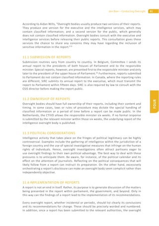 81den Boer – Conducting Oversight
FOUR
According to Aidan Wills, “Oversight bodies usually produce two versions of their reports.
They produce one version for the executive and the intelligence services, which may
contain classified information; and a second version for the public, which generally
does not contain classified information. Oversight bodies consult with the executive and
intelligence services before releasing their public reports. This consultation gives these
services the chance to share any concerns they may have regarding the inclusion of
sensitive information in the report.”25
11.1 SUBMISSION OF REPORTS
Submission routines vary from country to country. In Belgium, Committee I sends its
annual report to the presidents of both houses of Parliament and to the responsible
minister. Special reports, however, are presented first to the responsible minister and only
later to the president of the upper house of Parliament.26
Furthermore, reports submitted
to Parliament do not contain classified information. In Canada, where the reporting rules
are different, SIRC submits its annual report to the executive, which must transmit the
report to Parliament within fifteen days. SIRC is also required by law to consult with the
CSIS director before making the report public.
11.2 OWNERSHIP OF REPORTS
Oversight bodies should have full ownership of their reports, including their content and
timing. In some cases, laws or rules of procedure may dictate the special handling of
classified information or a period of time before a report can be made public. In the
Netherlands, the CTIVD allows the responsible minister six weeks. If no formal response
is submitted by the relevant minister within those six weeks, the underlying report of the
intelligence oversight body is published.
11.3 POLITICAL CONSIDERATIONS
Intelligence activity that takes place on the fringes of political legitimacy can be highly
controversial. Examples include the gathering of intelligence within the jurisdiction of a
foreign country and the use of special investigative measures that infringe on the human
rights of individuals. Hence, oversight investigations often attract partisans eager to
use oversight findings to their own political advantage. The best way to deal with these
pressures is to anticipate them. Be aware, for instance, of the political calendar and its
effect on the attention of journalists. Reflecting on the political consequences that will
likely follow from a report can instruct its preparation. On the other hand, excessively
orchestrating a report’s disclosure can make an oversight body seem complicit rather than
independently objective.
11.4 IMPLEMENTATION OF REPORTS
A report is not an end in itself. Rather, its purpose is to generate discussion of the matters
being presented in the report within parliament, the government, and beyond. Only in
this way can the findings of a report lead to the implementation of its recommendations.
Every oversight report, whether incidental or periodic, should list clearly its conclusions
and its recommendations for change. These should be precisely worded and numbered.
In addition, once a report has been submitted to the relevant authorities, the oversight
 