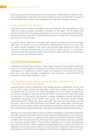 82 Overseeing Intelligence Services: A Toolkit
body should work with these authorities to develop an implementation schedule. Later,
the oversight body should create and submit a follow-up report on the extent to which its
recommendations have been implemented by the respective intelligence services.
11.5 ACCESSIBILITY OF REPORTS
Through the use of modern technologies such as the Internet, oversight bodies can now
make their reports broadly accessible to members of the public. The UK inquiry into
national involvement in the Iraq war (the Chilcot inquiry) has already published transcripts,
witness statements, and other unclassified documents on its web site in preparation for
the issuance of its final report.
It may be that the report of an oversight body is posted on a web site that the oversight
body does not control—such as a ministerial or parliamentary web site. To ensure that
its reports remain available to the public, the oversight body should insist that it be
informed in advance whenever decisions are made to remove reports. It is therefore,
recommendable that oversight bodies have permanent public web sites to provide easy
access to reports and other documents.
12. POTENTIAL FINDINGS
Intelligence oversight bodies consider a wide range of matters, some of which are general
(such as a service’s legislative framework) and others of which are specific (such as the
investigation of a particular incident). Below are examples of three potential findings
that may result from oversight investigations. Each discusses recommendations for
improvement that might follow from them.
12.1 AN INTELLIGENCE SERVICE FAILED TO VERIFY INFORMATION
PROVIDED BY FOREIGN PARTNERS
Especially when acting in cooperation with foreign partners, intelligence services may
fail to verify properly information that they receive from outside sources. In 2009 in
the Netherlands, for instance, the CTIVD investigated the use of foreign intelligence by
the General Intelligence and Security Service (GISS), finding that the GISS often failed
to determine, as required by law, whether a foreign intelligence service qualified for
cooperation. According to the CTIVD’s final report, “No structured decision-making
process was found.” Instead, the report continued, “decisions were often made on an ad
hoc basis,” which the CTIVD criticized as “too limited” and “undesirable.” The GISS was
therefore advised to begin making well-considered assessments, not only when entering
into a cooperative relationship but also with regard to already established relationships.27
Making such assessments before acting on supplied intelligence is particularly important
when the supplied information may have been obtained through torture. For this reason,
the Canadian Commission of Inquiry into the Actions of Canadian Officials in Relation
to Maher Arar recommended that all foreign liaison agreements be routinely subjected
to scrutiny by oversight bodies.28
The UN special rapporteur has similarly recommended
that countries include in their intelligence-sharing agreements a clause that makes the
application of such agreements subject to scrutiny by their respective review bodies and
which declares that those review bodies are competent to cooperate with one another
 