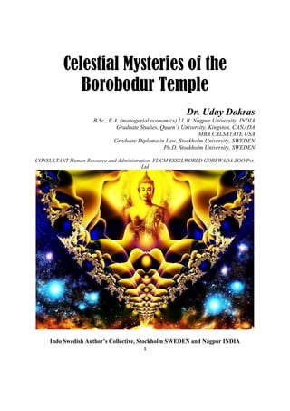 1
Celestial Mysteries of the
Borobodur Temple
Dr. Uday Dokras
B.Sc., B.A. (managerial economics) LL.B. Nagpur University, INDIA
Graduate Studies, Queen’s University, Kingston, CANADA
MBA CALSATATE USA
Graduate Diploma in Law, Stockholm University, SWEDEN
Ph.D. Stockholm University, SWEDEN
CONSULTANT Human Resource and Administration, FDCM ESSELWORLD GOREWADA ZOO Pvt.
Ltd
Indo Swedish Author’s Collective, Stockholm SWEDEN and Nagpur INDIA
 