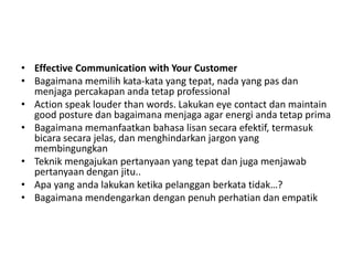 • Effective Communication with Your Customer
• Bagaimana memilih kata-kata yang tepat, nada yang pas dan
menjaga percakapan anda tetap professional
• Action speak louder than words. Lakukan eye contact dan maintain
good posture dan bagaimana menjaga agar energi anda tetap prima
• Bagaimana memanfaatkan bahasa lisan secara efektif, termasuk
bicara secara jelas, dan menghindarkan jargon yang
membingungkan
• Teknik mengajukan pertanyaan yang tepat dan juga menjawab
pertanyaan dengan jitu..
• Apa yang anda lakukan ketika pelanggan berkata tidak…?
• Bagaimana mendengarkan dengan penuh perhatian dan empatik
 