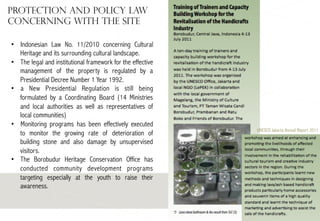 Protection and Policy Law
concerning with the site
•  Indonesian Law No. 11/2010 concerning Cultural
Heritage and its surrounding cultural landscape.
•  The legal and institutional framework for the effective
management of the property is regulated by a
Presidential Decree Number 1 Year 1992.
•  a New Presidential Regulation is still being
formulated by a Coordinating Board (14 Ministries
and local authorities as well as representatives of
local communities)
•  Monitoring programs has been effectively executed
to monitor the growing rate of deterioration of
building stone and also damage by unsupervised
visitors.
•  The Borobudur Heritage Conservation Office has
conducted community development programs
targeting especially at the youth to raise their
awareness.

UNESCO Jakarta Annual Report 2011

 