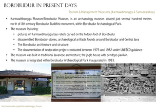 Borobudur in present days
Tourism & Management: Museums (Karmawibhangga & Samudraraksa)
•  Karmawibhangga Museum/Borobudur Museum, is an archaeology museum located just several hundred meters
north of 8th century Borobudur Buddhist monument, within Borobudur Archaeological Park.
•  The museum featuring:
•  pictures of Karmawibhangga bas reliefs carved on the hidden foot of Borobudur
•  disassembled Borobudur stones, archaeological artifacts founds around Borobudur and Central Java
•  The Borobudur architecture and structure
•  The documentation of restoration project conducted between 1975 and 1982 under UNESCO guidance
•  The museum was built in traditional Javanese architecture; the joglo house with pendopo pavilion.
•  The museum is integrated within Borobudur Archaeological Park inaugurated in 1983.

http://en.wikipedia.org/wiki/Karmawibhangga_Museum

 